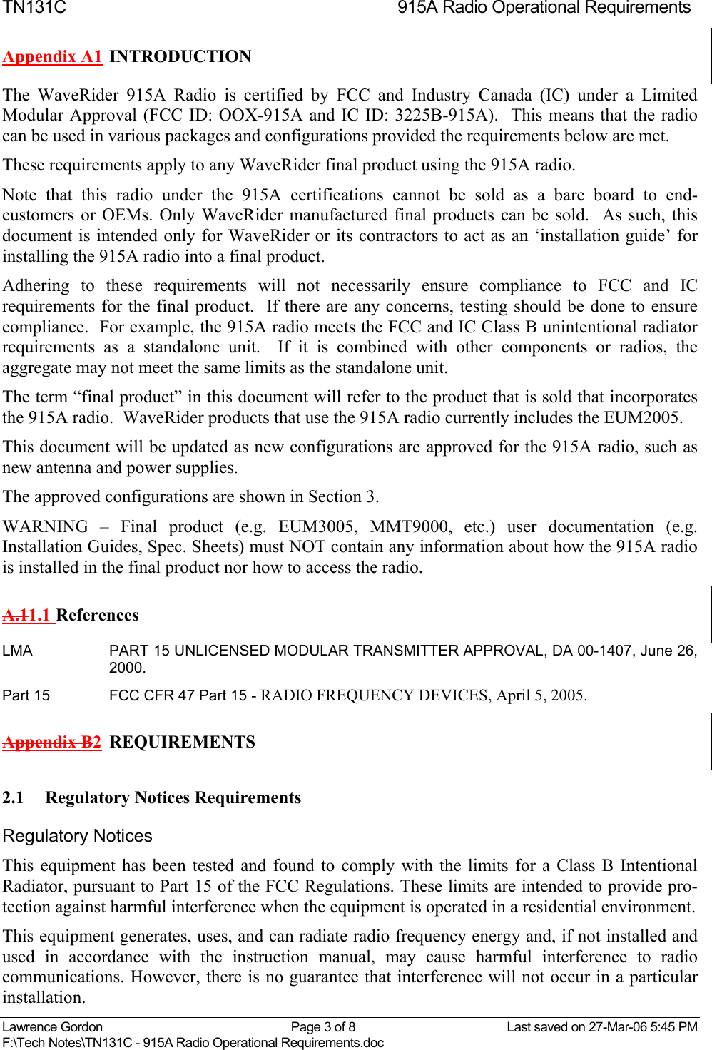 TN131C  915A Radio Operational Requirements Lawrence Gordon  Page 3 of 8  Last saved on 27-Mar-06 5:45 PM F:\Tech Notes\TN131C - 915A Radio Operational Requirements.doc   Appendix A1 INTRODUCTION  The WaveRider 915A Radio is certified by FCC and Industry Canada (IC) under a Limited Modular Approval (FCC ID: OOX-915A and IC ID: 3225B-915A).  This means that the radio can be used in various packages and configurations provided the requirements below are met.   These requirements apply to any WaveRider final product using the 915A radio.   Note that this radio under the 915A certifications cannot be sold as a bare board to end-customers or OEMs. Only WaveRider manufactured final products can be sold.  As such, this document is intended only for WaveRider or its contractors to act as an ‘installation guide’ for installing the 915A radio into a final product. Adhering to these requirements will not necessarily ensure compliance to FCC and IC requirements for the final product.  If there are any concerns, testing should be done to ensure compliance.  For example, the 915A radio meets the FCC and IC Class B unintentional radiator requirements as a standalone unit.  If it is combined with other components or radios, the aggregate may not meet the same limits as the standalone unit. The term “final product” in this document will refer to the product that is sold that incorporates the 915A radio.  WaveRider products that use the 915A radio currently includes the EUM2005.   This document will be updated as new configurations are approved for the 915A radio, such as new antenna and power supplies.  The approved configurations are shown in Section 3. WARNING – Final product (e.g. EUM3005, MMT9000, etc.) user documentation (e.g. Installation Guides, Spec. Sheets) must NOT contain any information about how the 915A radio is installed in the final product nor how to access the radio. A.11.1 References LMA  PART 15 UNLICENSED MODULAR TRANSMITTER APPROVAL, DA 00-1407, June 26, 2000. Part 15  FCC CFR 47 Part 15 - RADIO FREQUENCY DEVICES, April 5, 2005. Appendix B2  REQUIREMENTS 2.1 Regulatory Notices Requirements Regulatory Notices This equipment has been tested and found to comply with the limits for a Class B Intentional Radiator, pursuant to Part 15 of the FCC Regulations. These limits are intended to provide pro-tection against harmful interference when the equipment is operated in a residential environment. This equipment generates, uses, and can radiate radio frequency energy and, if not installed and used in accordance with the instruction manual, may cause harmful interference to radio communications. However, there is no guarantee that interference will not occur in a particular installation. 