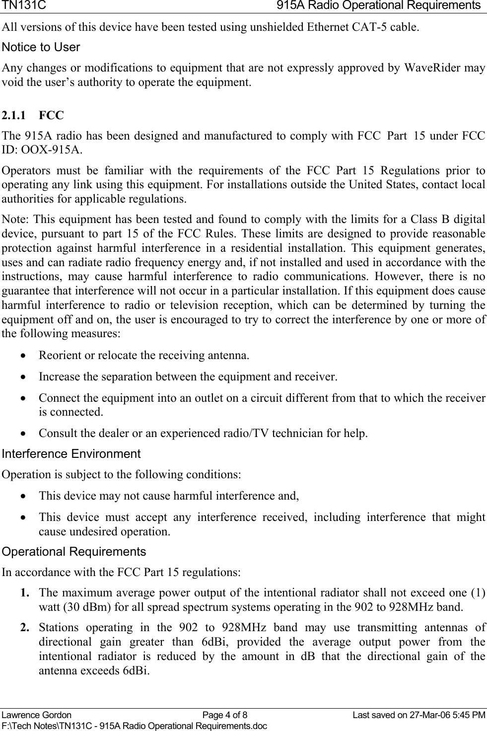 TN131C  915A Radio Operational Requirements Lawrence Gordon  Page 4 of 8  Last saved on 27-Mar-06 5:45 PM F:\Tech Notes\TN131C - 915A Radio Operational Requirements.doc   All versions of this device have been tested using unshielded Ethernet CAT-5 cable.  Notice to User Any changes or modifications to equipment that are not expressly approved by WaveRider may void the user’s authority to operate the equipment. 2.1.1 FCC The 915A radio has been designed and manufactured to comply with FCC  Part  15 under FCC ID: OOX-915A. Operators must be familiar with the requirements of the FCC Part 15 Regulations prior to operating any link using this equipment. For installations outside the United States, contact local authorities for applicable regulations. Note: This equipment has been tested and found to comply with the limits for a Class B digital device, pursuant to part 15 of the FCC Rules. These limits are designed to provide reasonable protection against harmful interference in a residential installation. This equipment generates, uses and can radiate radio frequency energy and, if not installed and used in accordance with the instructions, may cause harmful interference to radio communications. However, there is no guarantee that interference will not occur in a particular installation. If this equipment does cause harmful interference to radio or television reception, which can be determined by turning the equipment off and on, the user is encouraged to try to correct the interference by one or more of the following measures:  •  Reorient or relocate the receiving antenna.  •  Increase the separation between the equipment and receiver.  •  Connect the equipment into an outlet on a circuit different from that to which the receiver is connected.  •  Consult the dealer or an experienced radio/TV technician for help. Interference Environment Operation is subject to the following conditions: •  This device may not cause harmful interference and, •  This device must accept any interference received, including interference that might cause undesired operation. Operational Requirements In accordance with the FCC Part 15 regulations: 1.  The maximum average power output of the intentional radiator shall not exceed one (1) watt (30 dBm) for all spread spectrum systems operating in the 902 to 928MHz band. 2.  Stations operating in the 902 to 928MHz band may use transmitting antennas of directional gain greater than 6dBi, provided the average output power from the intentional radiator is reduced by the amount in dB that the directional gain of the antenna exceeds 6dBi. 