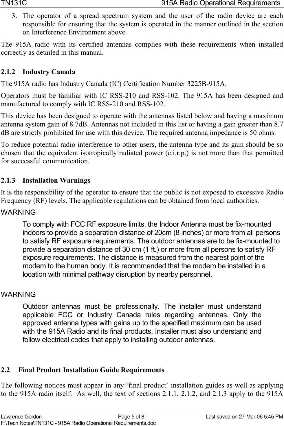TN131C  915A Radio Operational Requirements Lawrence Gordon  Page 5 of 8  Last saved on 27-Mar-06 5:45 PM F:\Tech Notes\TN131C - 915A Radio Operational Requirements.doc   3.  The operator of a spread spectrum system and the user of the radio device are each responsible for ensuring that the system is operated in the manner outlined in the section on Interference Environment above. The 915A radio with its certified antennas complies with these requirements when installed correctly as detailed in this manual. 2.1.2 Industry Canada The 915A radio has Industry Canada (IC) Certification Number 3225B-915A. Operators must be familiar with IC RSS-210 and RSS-102. The 915A has been designed and manufactured to comply with IC RSS-210 and RSS-102.  This device has been designed to operate with the antennas listed below and having a maximum antenna system gain of 8.7dB. Antennas not included in this list or having a gain greater than 8.7 dB are strictly prohibited for use with this device. The required antenna impedance is 50 ohms. To reduce potential radio interference to other users, the antenna type and its gain should be so chosen that the equivalent isotropically radiated power (e.i.r.p.) is not more than that permitted for successful communication. 2.1.3 Installation Warnings It is the responsibility of the operator to ensure that the public is not exposed to excessive Radio Frequency (RF) levels. The applicable regulations can be obtained from local authorities.  WARNING  To comply with FCC RF exposure limits, the Indoor Antenna must be fix-mounted indoors to provide a separation distance of 20cm (8 inches) or more from all persons to satisfy RF exposure requirements. The outdoor antennas are to be fix-mounted to provide a separation distance of 30 cm (1 ft.) or more from all persons to satisfy RF exposure requirements. The distance is measured from the nearest point of the modem to the human body. It is recommended that the modem be installed in a location with minimal pathway disruption by nearby personnel.  WARNING  Outdoor antennas must be professionally. The installer must understand applicable FCC or Industry Canada rules regarding antennas. Only the approved antenna types with gains up to the specified maximum can be used with the 915A Radio and its final products. Installer must also understand and follow electrical codes that apply to installing outdoor antennas. 2.2  Final Product Installation Guide Requirements The following notices must appear in any ‘final product’ installation guides as well as applying to the 915A radio itself.  As well, the text of sections 2.1.1, 2.1.2, and 2.1.3 apply to the 915A 