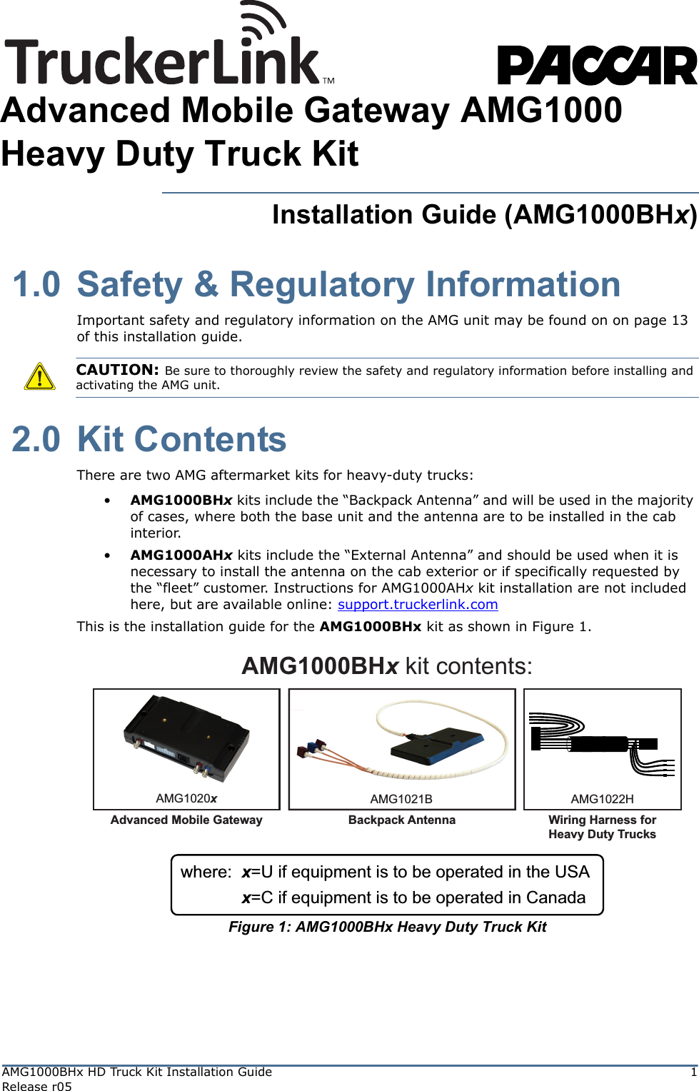AMG1000BHx HD Truck Kit Installation Guide 1Release r05Installation Guide (AMG1000BHx) 1.0 Safety &amp; Regulatory InformationImportant safety and regulatory information on the AMG unit may be found on on page 13 of this installation guide. 2.0 Kit ContentsThere are two AMG aftermarket kits for heavy-duty trucks:•AMG1000BHx kits include the “Backpack Antenna” and will be used in the majority of cases, where both the base unit and the antenna are to be installed in the cab interior.•AMG1000AHx kits include the “External Antenna” and should be used when it is necessary to install the antenna on the cab exterior or if specifically requested by the “fleet” customer. Instructions for AMG1000AHx kit installation are not included here, but are available online: support.truckerlink.comThis is the installation guide for the AMG1000BHx kit as shown in Figure 1.Figure 1: AMG1000BHx Heavy Duty Truck KitCAUTION: Be sure to thoroughly review the safety and regulatory information before installing and activating the AMG unit.AMG1000BHx kit contents:AMG1020xAdvanced Mobile GatewayAMG1021BBackpack AntennaAMG1022HWiring Harness forHeavy Duty Trucksx=U if equipment is to be operated in the USAwhere:x=C if equipment is to be operated in CanadaAdvanced Mobile Gateway AMG1000Heavy Duty Truck Kit