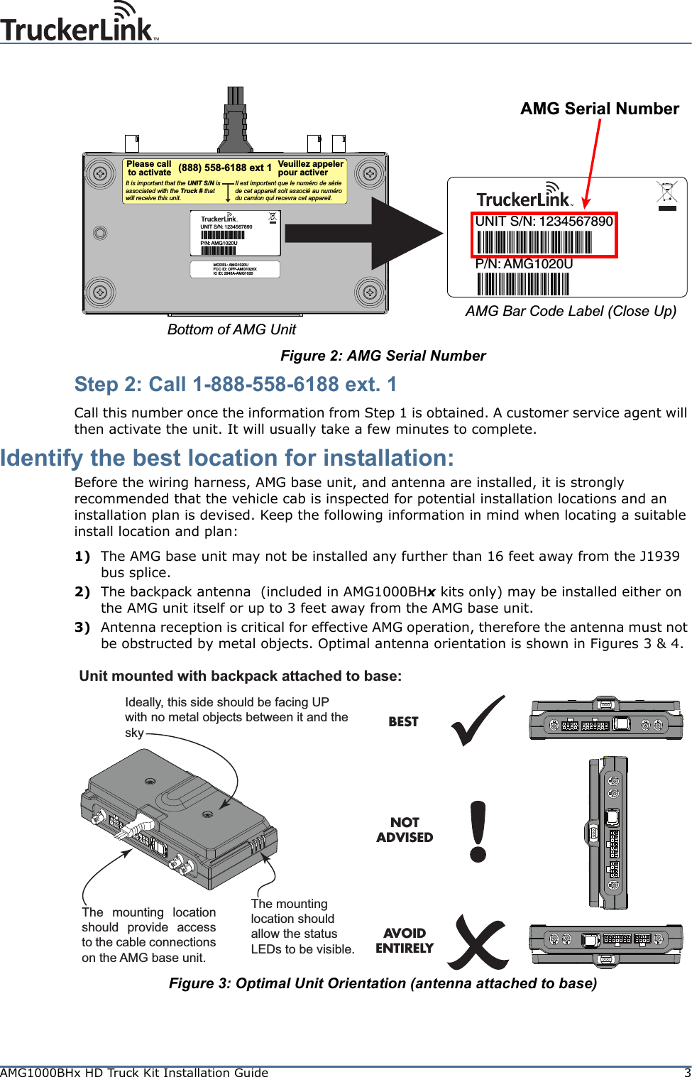 AMG1000BHx HD Truck Kit Installation Guide 3Figure 2: AMG Serial NumberStep 2: Call 1-888-558-6188 ext. 1Call this number once the information from Step 1 is obtained. A customer service agent will then activate the unit. It will usually take a few minutes to complete.Identify the best location for installation:Before the wiring harness, AMG base unit, and antenna are installed, it is strongly recommended that the vehicle cab is inspected for potential installation locations and an installation plan is devised. Keep the following information in mind when locating a suitable install location and plan:1) The AMG base unit may not be installed any further than 16 feet away from the J1939 bus splice.2) The backpack antenna  (included in AMG1000BHx kits only) may be installed either on the AMG unit itself or up to 3 feet away from the AMG base unit.3) Antenna reception is critical for effective AMG operation, therefore the antenna must not be obstructed by metal objects. Optimal antenna orientation is shown in Figures 3 &amp; 4.Figure 3: Optimal Unit Orientation (antenna attached to base)P/N:UNIT S/N: 12345678901234567890AMG1020UAMG1020U(888) 558-6188 ext 1Il est important que le numéro de série de cet appareil soit associé au numéro du camion qui recevra cet appareil.It is important that the UNIT S/N is associated with the Truck # that will receive this unit.Please callto activateVeuillez appelerpour activerAMG Serial NumberBottom of AMG UnitAMG Bar Code Label (Close Up)P/N:UNIT S/N: 12345678901234567890AMG1020UAMG1020UMODEL: AMG1020UFCC ID: OPP-AMG1020XIC ID: 2943A-AMG1020Unit mounted with backpack attached to base:BESTNOTADVISEDAVOIDENTIRELYThe mounting location should provide access to the cable connections on the AMG base unit.Ideally, this side should be facing UP with no metal objects between it and the sky The mounting location should allow the status LEDs to be visible.