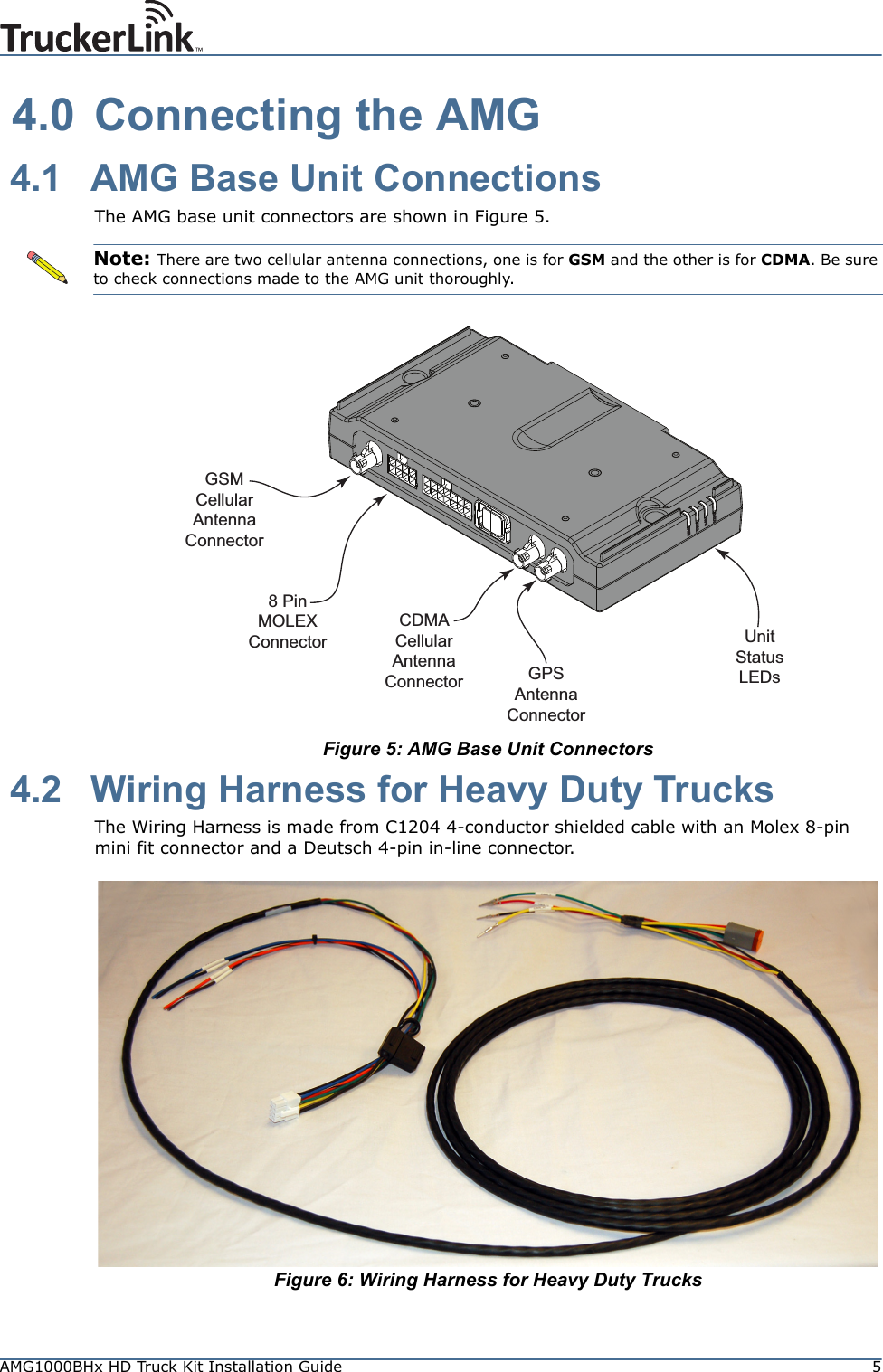 AMG1000BHx HD Truck Kit Installation Guide 5 4.0 Connecting the AMG 4.1 AMG Base Unit ConnectionsThe AMG base unit connectors are shown in Figure 5. Figure 5: AMG Base Unit Connectors 4.2 Wiring Harness for Heavy Duty TrucksThe Wiring Harness is made from C1204 4-conductor shielded cable with an Molex 8-pin mini fit connector and a Deutsch 4-pin in-line connector.Figure 6: Wiring Harness for Heavy Duty TrucksNote: There are two cellular antenna connections, one is for GSM and the other is for CDMA. Be sure to check connections made to the AMG unit thoroughly.GSMCellular Antenna Connector8 Pin MOLEXConnectorCDMACellular Antenna Connector GPSAntenna ConnectorUnit Status LEDs