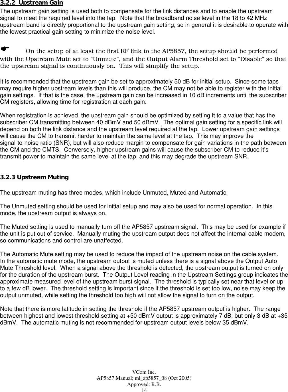  VCom Inc. AP5857 Manual; ml_ap5857_08 (Oct 2005) Approved: R.B. 14 3.2.2  Upstream Gain The upstream gain setting is used both to compensate for the link distances and to enable the upstream signal to meet the required level into the tap.  Note that the broadband noise level in the 18 to 42 MHz upstream band is directly proportional to the upstream gain setting, so in general it is desirable to operate with the lowest practical gain setting to minimize the noise level.    On the setup of at least the first RF link to the AP5857, the setup should be performed with the Upstream Mute set to “Unmute”, and the Output Alarm Threshold set to “Disable” so that the upstream signal is continuously on.  This will simplify the setup.  It is recommended that the upstream gain be set to approximately 50 dB for initial setup.  Since some taps may require higher upstream levels than this will produce, the CM may not be able to register with the initial gain settings.  If that is the case, the upstream gain can be increased in 10 dB increments until the subscriber CM registers, allowing time for registration at each gain.  When registration is achieved, the upstream gain should be optimized by setting it to a value that has the subscriber CM transmitting between 40 dBmV and 50 dBmV.  The optimal gain setting for a specific link will depend on both the link distance and the upstream level required at the tap.  Lower upstream gain settings will cause the CM to transmit harder to maintain the same level at the tap.  This may improve the  signal-to-noise ratio (SNR), but will also reduce margin to compensate for gain variations in the path between the CM and the CMTS.  Conversely, higher upstream gains will cause the subscriber CM to reduce it’s transmit power to maintain the same level at the tap, and this may degrade the upstream SNR.   3.2.3 Upstream Muting   The upstream muting has three modes, which include Unmuted, Muted and Automatic.  The Unmuted setting should be used for initial setup and may also be used for normal operation.  In this mode, the upstream output is always on.  The Muted setting is used to manually turn off the AP5857 upstream signal.  This may be used for example if the unit is put out of service.  Manually muting the upstream output does not affect the internal cable modem, so communications and control are unaffected.  The Automatic Mute setting may be used to reduce the impact of the upstream noise on the cable system.   In the automatic mute mode, the upstream output is muted unless there is a signal above the Output Auto Mute Threshold level.  When a signal above the threshold is detected, the upstream output is turned on only for the duration of the upstream burst.  The Output Level reading in the Upstream Settings group indicates the approximate measured level of the upstream burst signal.  The threshold is typically set near that level or up to a few dB lower.  The threshold setting is important since if the threshold is set too low, noise may keep the output unmuted, while setting the threshold too high will not allow the signal to turn on the output.  Note that there is more latitude in setting the threshold if the AP5857 upstream output is higher.  The range between highest and lowest threshold setting at +50 dBmV output is approximately 7 dB, but only 3 dB at +35 dBmV.  The automatic muting is not recommended for upstream output levels below 35 dBmV.    