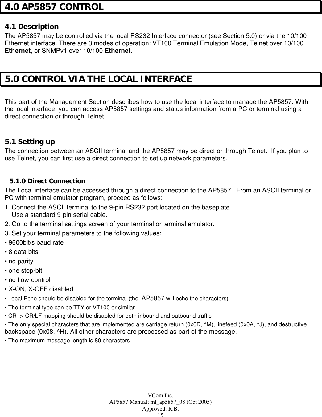  VCom Inc. AP5857 Manual; ml_ap5857_08 (Oct 2005) Approved: R.B. 15 4.0 AP5857 CONTROL 4.1 Description The AP5857 may be controlled via the local RS232 Interface connector (see Section 5.0) or via the 10/100 Ethernet interface. There are 3 modes of operation: VT100 Terminal Emulation Mode, Telnet over 10/100 Ethernet, or SNMPv1 over 10/100 Ethernet.  5.0 CONTROL VIA THE LOCAL INTERFACE  This part of the Management Section describes how to use the local interface to manage the AP5857. With the local interface, you can access AP5857 settings and status information from a PC or terminal using a direct connection or through Telnet.  5.1 Setting up The connection between an ASCII terminal and the AP5857 may be direct or through Telnet.  If you plan to use Telnet, you can first use a direct connection to set up network parameters.  5.1.0 Direct Connection The Local interface can be accessed through a direct connection to the AP5857.  From an ASCII terminal or PC with terminal emulator program, proceed as follows: 1. Connect the ASCII terminal to the 9-pin RS232 port located on the baseplate.       Use a standard 9-pin serial cable. 2. Go to the terminal settings screen of your terminal or terminal emulator.  3. Set your terminal parameters to the following values: • 9600bit/s baud rate • 8 data bits • no parity • one stop-bit • no flow-control • X-ON, X-OFF disabled • Local Echo should be disabled for the terminal (the  AP5857 will echo the characters). • The terminal type can be TTY or VT100 or similar. • CR -&gt; CR/LF mapping should be disabled for both inbound and outbound traffic • The only special characters that are implemented are carriage return (0x0D, ^M), linefeed (0x0A, ^J), and destructive backspace (0x08, ^H). All other characters are processed as part of the message. • The maximum message length is 80 characters  