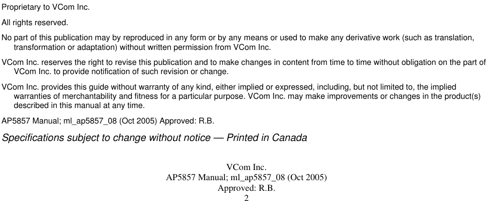  VCom Inc. AP5857 Manual; ml_ap5857_08 (Oct 2005) Approved: R.B. 2                                         Proprietary to VCom Inc. All rights reserved. No part of this publication may by reproduced in any form or by any means or used to make any derivative work (such as translation, transformation or adaptation) without written permission from VCom Inc. VCom Inc. reserves the right to revise this publication and to make changes in content from time to time without obligation on the part of VCom Inc. to provide notification of such revision or change. VCom Inc. provides this guide without warranty of any kind, either implied or expressed, including, but not limited to, the implied warranties of merchantability and fitness for a particular purpose. VCom Inc. may make improvements or changes in the product(s) described in this manual at any time. AP5857 Manual; ml_ap5857_08 (Oct 2005) Approved: R.B. Specifications subject to change without notice — Printed in Canada  
