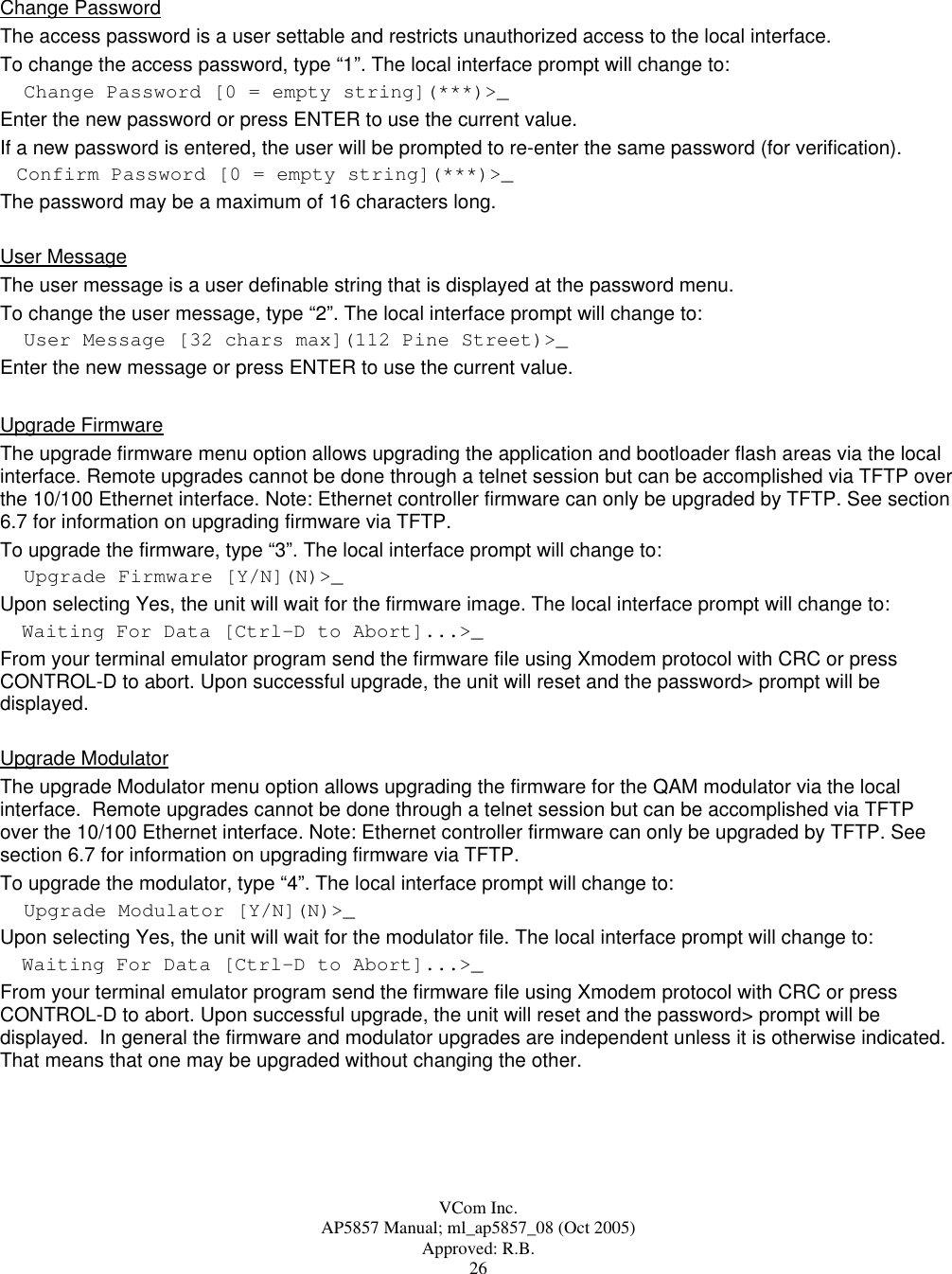  VCom Inc. AP5857 Manual; ml_ap5857_08 (Oct 2005) Approved: R.B. 26  Change Password  The access password is a user settable and restricts unauthorized access to the local interface. To change the access password, type “1”. The local interface prompt will change to: Change Password [0 = empty string](***)&gt;_Enter the new password or press ENTER to use the current value.  If a new password is entered, the user will be prompted to re-enter the same password (for verification).    Confirm Password [0 = empty string](***)&gt;_The password may be a maximum of 16 characters long. User Message The user message is a user definable string that is displayed at the password menu. To change the user message, type “2”. The local interface prompt will change to: User Message [32 chars max](112 Pine Street)&gt;_Enter the new message or press ENTER to use the current value.   Upgrade Firmware The upgrade firmware menu option allows upgrading the application and bootloader flash areas via the local interface. Remote upgrades cannot be done through a telnet session but can be accomplished via TFTP over the 10/100 Ethernet interface. Note: Ethernet controller firmware can only be upgraded by TFTP. See section 6.7 for information on upgrading firmware via TFTP. To upgrade the firmware, type “3”. The local interface prompt will change to: Upgrade Firmware [Y/N](N)&gt;_Upon selecting Yes, the unit will wait for the firmware image. The local interface prompt will change to:     Waiting For Data [Ctrl-D to Abort]...&gt;_From your terminal emulator program send the firmware file using Xmodem protocol with CRC or press CONTROL-D to abort. Upon successful upgrade, the unit will reset and the password&gt; prompt will be displayed. Upgrade Modulator The upgrade Modulator menu option allows upgrading the firmware for the QAM modulator via the local interface.  Remote upgrades cannot be done through a telnet session but can be accomplished via TFTP over the 10/100 Ethernet interface. Note: Ethernet controller firmware can only be upgraded by TFTP. See section 6.7 for information on upgrading firmware via TFTP. To upgrade the modulator, type “4”. The local interface prompt will change to: Upgrade Modulator [Y/N](N)&gt;_Upon selecting Yes, the unit will wait for the modulator file. The local interface prompt will change to:     Waiting For Data [Ctrl-D to Abort]...&gt;_From your terminal emulator program send the firmware file using Xmodem protocol with CRC or press CONTROL-D to abort. Upon successful upgrade, the unit will reset and the password&gt; prompt will be displayed.  In general the firmware and modulator upgrades are independent unless it is otherwise indicated.  That means that one may be upgraded without changing the other. 