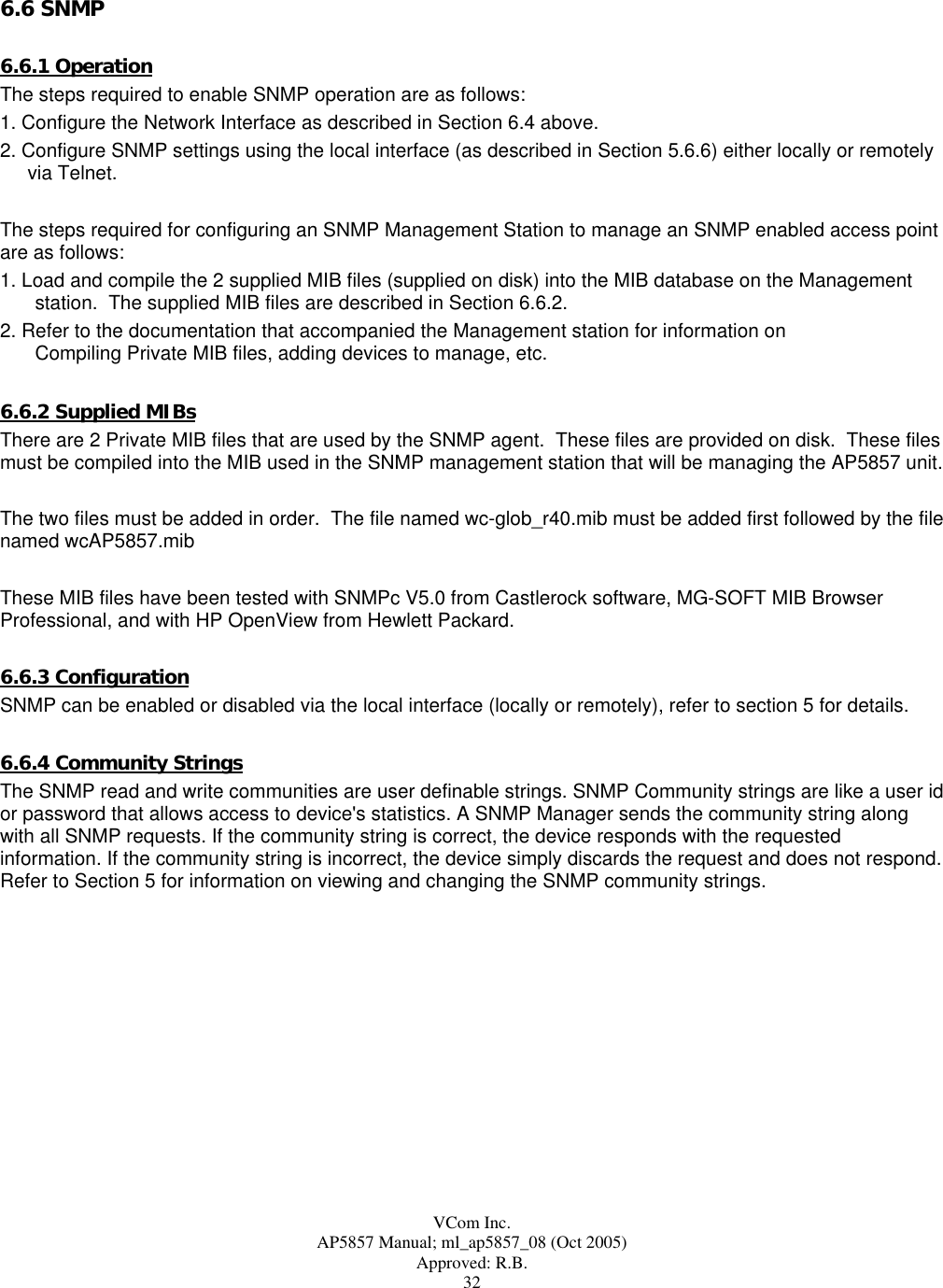  VCom Inc. AP5857 Manual; ml_ap5857_08 (Oct 2005) Approved: R.B. 32 6.6 SNMP  6.6.1 Operation The steps required to enable SNMP operation are as follows: 1. Configure the Network Interface as described in Section 6.4 above. 2. Configure SNMP settings using the local interface (as described in Section 5.6.6) either locally or remotely via Telnet.   The steps required for configuring an SNMP Management Station to manage an SNMP enabled access point are as follows: 1. Load and compile the 2 supplied MIB files (supplied on disk) into the MIB database on the Management station.  The supplied MIB files are described in Section 6.6.2.   2. Refer to the documentation that accompanied the Management station for information on  Compiling Private MIB files, adding devices to manage, etc.  6.6.2 Supplied MIBs There are 2 Private MIB files that are used by the SNMP agent.  These files are provided on disk.  These files must be compiled into the MIB used in the SNMP management station that will be managing the AP5857 unit.  The two files must be added in order.  The file named wc-glob_r40.mib must be added first followed by the file named wcAP5857.mib  These MIB files have been tested with SNMPc V5.0 from Castlerock software, MG-SOFT MIB Browser Professional, and with HP OpenView from Hewlett Packard.  6.6.3 Configuration SNMP can be enabled or disabled via the local interface (locally or remotely), refer to section 5 for details.  6.6.4 Community Strings The SNMP read and write communities are user definable strings. SNMP Community strings are like a user id or password that allows access to device&apos;s statistics. A SNMP Manager sends the community string along with all SNMP requests. If the community string is correct, the device responds with the requested information. If the community string is incorrect, the device simply discards the request and does not respond. Refer to Section 5 for information on viewing and changing the SNMP community strings.  