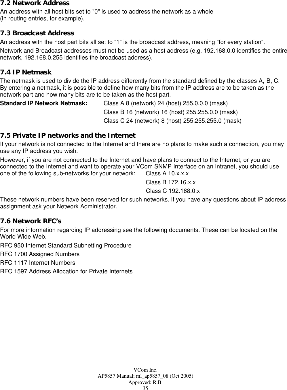  VCom Inc. AP5857 Manual; ml_ap5857_08 (Oct 2005) Approved: R.B. 35 7.2 Network Address An address with all host bits set to &quot;0&quot; is used to address the network as a whole  (in routing entries, for example). 7.3 Broadcast Address An address with the host part bits all set to “1“ is the broadcast address, meaning “for every station“.  Network and Broadcast addresses must not be used as a host address (e.g. 192.168.0.0 identifies the entire network, 192.168.0.255 identifies the broadcast address). 7.4 IP Netmask The netmask is used to divide the IP address differently from the standard defined by the classes A, B, C.   By entering a netmask, it is possible to define how many bits from the IP address are to be taken as the network part and how many bits are to be taken as the host part. Standard IP Network Netmask:  Class A 8 (network) 24 (host) 255.0.0.0 (mask) Class B 16 (network) 16 (host) 255.255.0.0 (mask) Class C 24 (network) 8 (host) 255.255.255.0 (mask) 7.5 Private IP networks and the Internet If your network is not connected to the Internet and there are no plans to make such a connection, you may use any IP address you wish. However, if you are not connected to the Internet and have plans to connect to the Internet, or you are connected to the Internet and want to operate your VCom SNMP Interface on an Intranet, you should use  one of the following sub-networks for your network:  Class A 10.x.x.x     Class B 172.16.x.x Class C 192.168.0.x These network numbers have been reserved for such networks. If you have any questions about IP address assignment ask your Network Administrator. 7.6 Network RFC’s For more information regarding IP addressing see the following documents. These can be located on the World Wide Web. RFC 950 Internet Standard Subnetting Procedure RFC 1700 Assigned Numbers RFC 1117 Internet Numbers RFC 1597 Address Allocation for Private Internets  