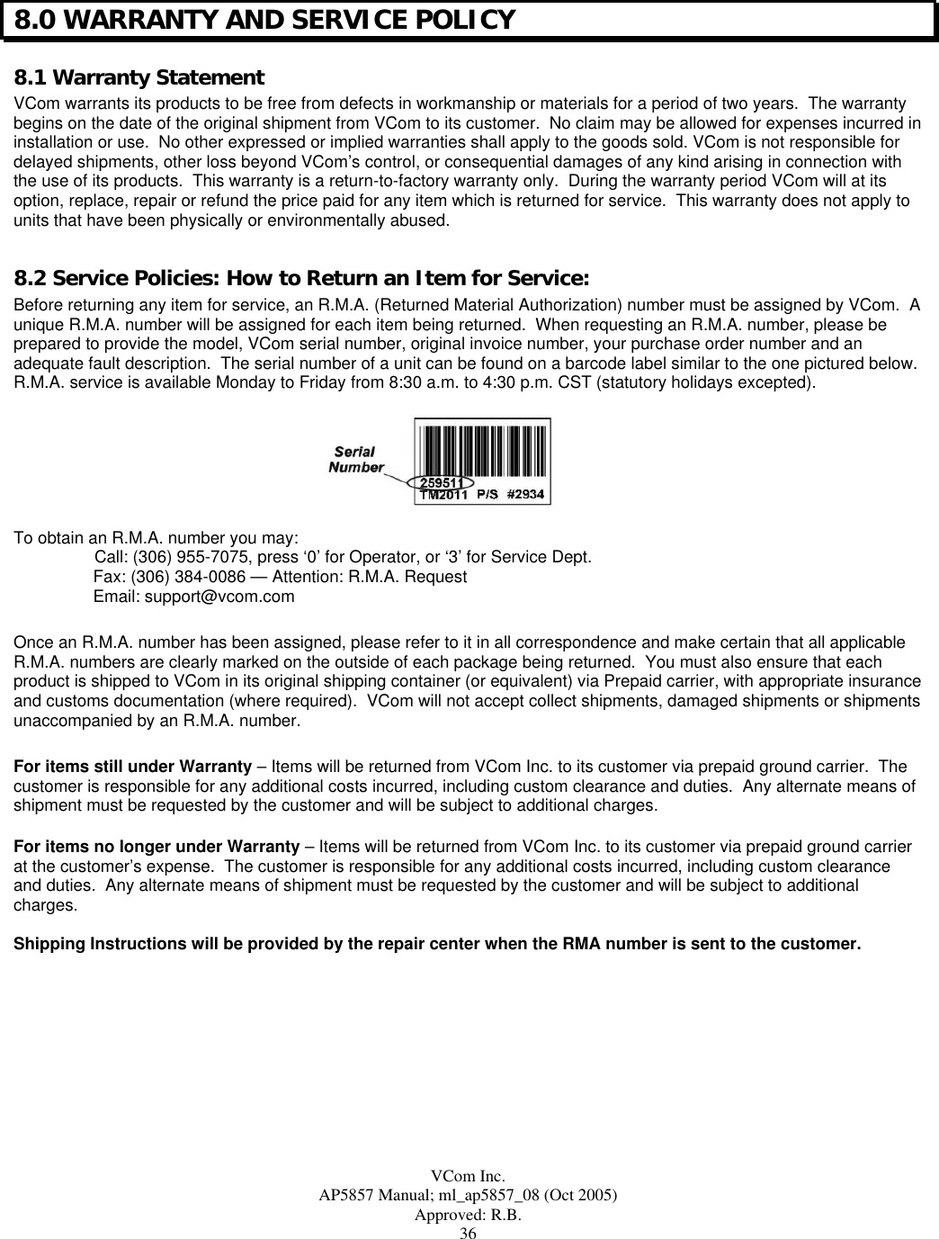  VCom Inc. AP5857 Manual; ml_ap5857_08 (Oct 2005) Approved: R.B. 36 8.0 WARRANTY AND SERVICE POLICY 8.1 Warranty Statement VCom warrants its products to be free from defects in workmanship or materials for a period of two years.  The warranty begins on the date of the original shipment from VCom to its customer.  No claim may be allowed for expenses incurred in installation or use.  No other expressed or implied warranties shall apply to the goods sold. VCom is not responsible for delayed shipments, other loss beyond VCom’s control, or consequential damages of any kind arising in connection with the use of its products.  This warranty is a return-to-factory warranty only.  During the warranty period VCom will at its option, replace, repair or refund the price paid for any item which is returned for service.  This warranty does not apply to units that have been physically or environmentally abused.  8.2 Service Policies: How to Return an Item for Service: Before returning any item for service, an R.M.A. (Returned Material Authorization) number must be assigned by VCom.  A unique R.M.A. number will be assigned for each item being returned.  When requesting an R.M.A. number, please be prepared to provide the model, VCom serial number, original invoice number, your purchase order number and an adequate fault description.  The serial number of a unit can be found on a barcode label similar to the one pictured below.  R.M.A. service is available Monday to Friday from 8:30 a.m. to 4:30 p.m. CST (statutory holidays excepted).      To obtain an R.M.A. number you may:   Call: (306) 955-7075, press ‘0’ for Operator, or ‘3’ for Service Dept. Fax: (306) 384-0086 — Attention: R.M.A. Request Email: support@vcom.com  Once an R.M.A. number has been assigned, please refer to it in all correspondence and make certain that all applicable R.M.A. numbers are clearly marked on the outside of each package being returned.  You must also ensure that each product is shipped to VCom in its original shipping container (or equivalent) via Prepaid carrier, with appropriate insurance and customs documentation (where required).  VCom will not accept collect shipments, damaged shipments or shipments unaccompanied by an R.M.A. number.  For items still under Warranty – Items will be returned from VCom Inc. to its customer via prepaid ground carrier.  The customer is responsible for any additional costs incurred, including custom clearance and duties.  Any alternate means of shipment must be requested by the customer and will be subject to additional charges.   For items no longer under Warranty – Items will be returned from VCom Inc. to its customer via prepaid ground carrier at the customer’s expense.  The customer is responsible for any additional costs incurred, including custom clearance and duties.  Any alternate means of shipment must be requested by the customer and will be subject to additional charges.  Shipping Instructions will be provided by the repair center when the RMA number is sent to the customer. 