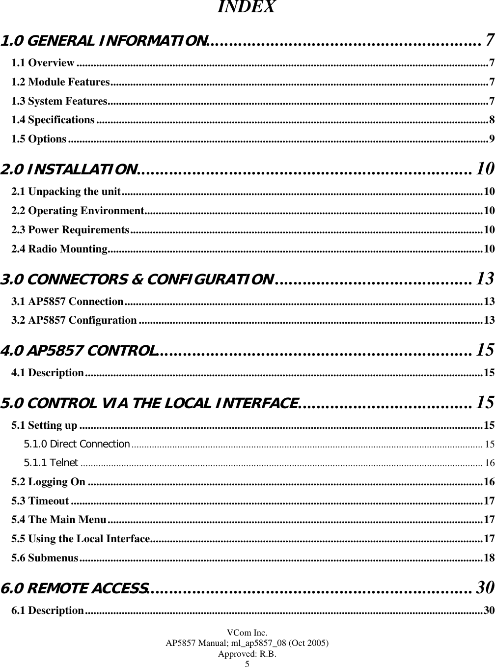  VCom Inc. AP5857 Manual; ml_ap5857_08 (Oct 2005) Approved: R.B. 5 INDEX  1.0 GENERAL INFORMATION............................................................7 1.1 Overview ..................................................................................................................................................7 1.2 Module Features......................................................................................................................................7 1.3 System Features.......................................................................................................................................7 1.4 Specifications...........................................................................................................................................8 1.5 Options.....................................................................................................................................................9 2.0 INSTALLATION.........................................................................10 2.1 Unpacking the unit................................................................................................................................10 2.2 Operating Environment........................................................................................................................10 2.3 Power Requirements.............................................................................................................................10 2.4 Radio Mounting.....................................................................................................................................10 3.0 CONNECTORS &amp; CONFIGURATION...........................................13 3.1 AP5857 Connection...............................................................................................................................13 3.2 AP5857 Configuration ..........................................................................................................................13 4.0 AP5857 CONTROL.....................................................................15 4.1 Description.............................................................................................................................................15 5.0 CONTROL VIA THE LOCAL INTERFACE......................................15 5.1 Setting up ...............................................................................................................................................15 5.1.0 Direct Connection.......................................................................................................................................... 15 5.1.1 Telnet .............................................................................................................................................................. 16 5.2 Logging On ............................................................................................................................................16 5.3 Timeout ..................................................................................................................................................17 5.4 The Main Menu.....................................................................................................................................17 5.5 Using the Local Interface......................................................................................................................17 5.6 Submenus...............................................................................................................................................18 6.0 REMOTE ACCESS.......................................................................30 6.1 Description.............................................................................................................................................30 
