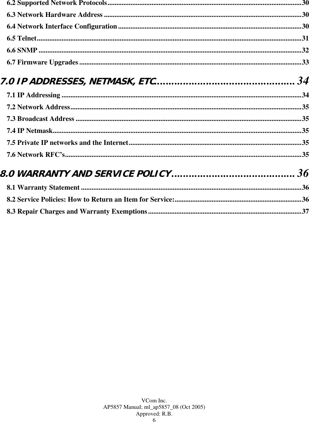  VCom Inc. AP5857 Manual; ml_ap5857_08 (Oct 2005) Approved: R.B. 6 6.2 Supported Network Protocols..............................................................................................................30 6.3 Network Hardware Address ................................................................................................................30 6.4 Network Interface Configuration........................................................................................................30 6.5 Telnet......................................................................................................................................................31 6.6 SNMP .....................................................................................................................................................32 6.7 Firmware Upgrades ..............................................................................................................................33 7.0 IP ADDRESSES, NETMASK, ETC.................................................34 7.1 IP Addressing ........................................................................................................................................34 7.2 Network Address...................................................................................................................................35 7.3 Broadcast Address ................................................................................................................................35 7.4 IP Netmask.............................................................................................................................................35 7.5 Private IP networks and the Internet..................................................................................................35 7.6 Network RFC’s......................................................................................................................................35 8.0 WARRANTY AND SERVICE POLICY...........................................36 8.1 Warranty Statement .............................................................................................................................36 8.2 Service Policies: How to Return an Item for Service:........................................................................36 8.3 Repair Charges and Warranty Exemptions.......................................................................................37   