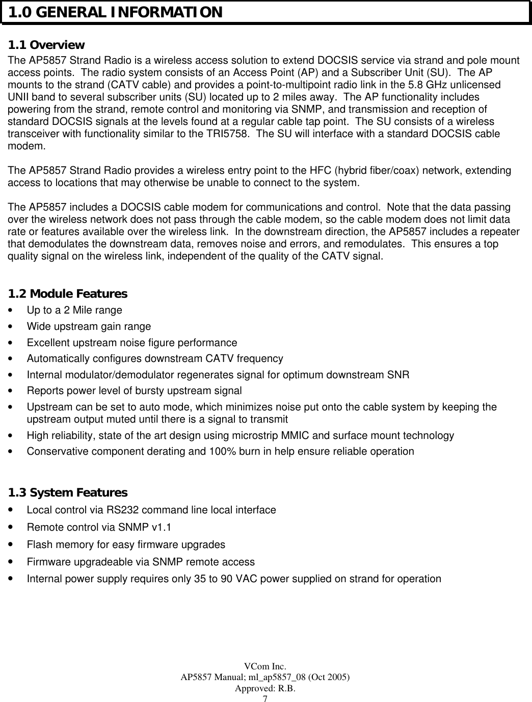  VCom Inc. AP5857 Manual; ml_ap5857_08 (Oct 2005) Approved: R.B. 7 1.0 GENERAL INFORMATION 1.1 Overview The AP5857 Strand Radio is a wireless access solution to extend DOCSIS service via strand and pole mount access points.  The radio system consists of an Access Point (AP) and a Subscriber Unit (SU).  The AP mounts to the strand (CATV cable) and provides a point-to-multipoint radio link in the 5.8 GHz unlicensed UNII band to several subscriber units (SU) located up to 2 miles away.  The AP functionality includes powering from the strand, remote control and monitoring via SNMP, and transmission and reception of standard DOCSIS signals at the levels found at a regular cable tap point.  The SU consists of a wireless transceiver with functionality similar to the TRI5758.  The SU will interface with a standard DOCSIS cable modem.  The AP5857 Strand Radio provides a wireless entry point to the HFC (hybrid fiber/coax) network, extending access to locations that may otherwise be unable to connect to the system.  The AP5857 includes a DOCSIS cable modem for communications and control.  Note that the data passing over the wireless network does not pass through the cable modem, so the cable modem does not limit data rate or features available over the wireless link.  In the downstream direction, the AP5857 includes a repeater that demodulates the downstream data, removes noise and errors, and remodulates.  This ensures a top quality signal on the wireless link, independent of the quality of the CATV signal.  1.2 Module Features •  Up to a 2 Mile range •  Wide upstream gain range •  Excellent upstream noise figure performance •  Automatically configures downstream CATV frequency •  Internal modulator/demodulator regenerates signal for optimum downstream SNR •  Reports power level of bursty upstream signal •  Upstream can be set to auto mode, which minimizes noise put onto the cable system by keeping the upstream output muted until there is a signal to transmit •  High reliability, state of the art design using microstrip MMIC and surface mount technology •  Conservative component derating and 100% burn in help ensure reliable operation  1.3 System Features •  Local control via RS232 command line local interface •  Remote control via SNMP v1.1 •  Flash memory for easy firmware upgrades •  Firmware upgradeable via SNMP remote access •  Internal power supply requires only 35 to 90 VAC power supplied on strand for operation  