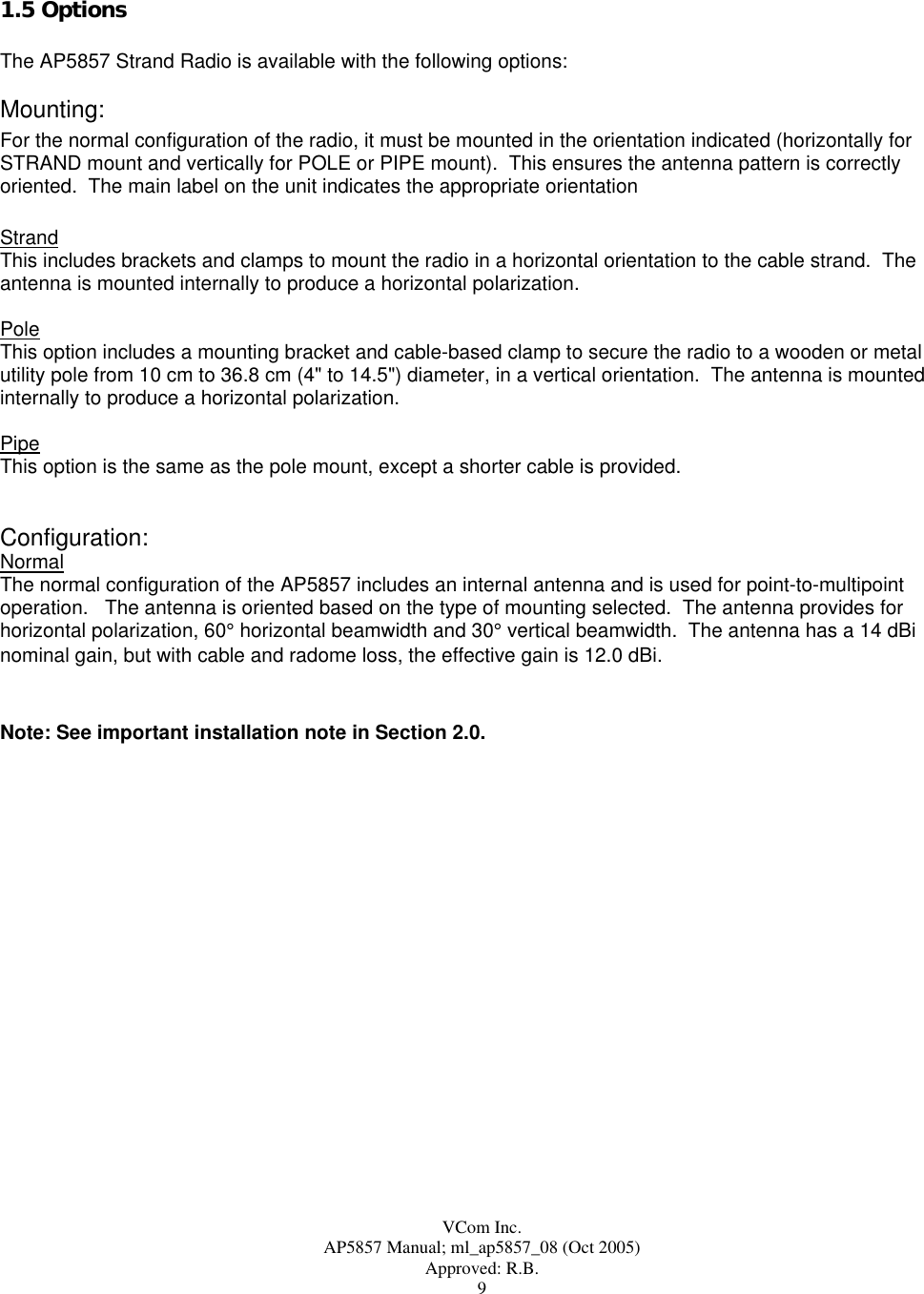  VCom Inc. AP5857 Manual; ml_ap5857_08 (Oct 2005) Approved: R.B. 9 1.5 Options  The AP5857 Strand Radio is available with the following options:  Mounting: For the normal configuration of the radio, it must be mounted in the orientation indicated (horizontally for STRAND mount and vertically for POLE or PIPE mount).  This ensures the antenna pattern is correctly oriented.  The main label on the unit indicates the appropriate orientation  Strand    This includes brackets and clamps to mount the radio in a horizontal orientation to the cable strand.  The antenna is mounted internally to produce a horizontal polarization.  Pole This option includes a mounting bracket and cable-based clamp to secure the radio to a wooden or metal utility pole from 10 cm to 36.8 cm (4&quot; to 14.5&quot;) diameter, in a vertical orientation.  The antenna is mounted internally to produce a horizontal polarization.  Pipe This option is the same as the pole mount, except a shorter cable is provided.   Configuration: Normal The normal configuration of the AP5857 includes an internal antenna and is used for point-to-multipoint operation.   The antenna is oriented based on the type of mounting selected.  The antenna provides for horizontal polarization, 60° horizontal beamwidth and 30° vertical beamwidth.  The antenna has a 14 dBi nominal gain, but with cable and radome loss, the effective gain is 12.0 dBi.   Note: See important installation note in Section 2.0. 