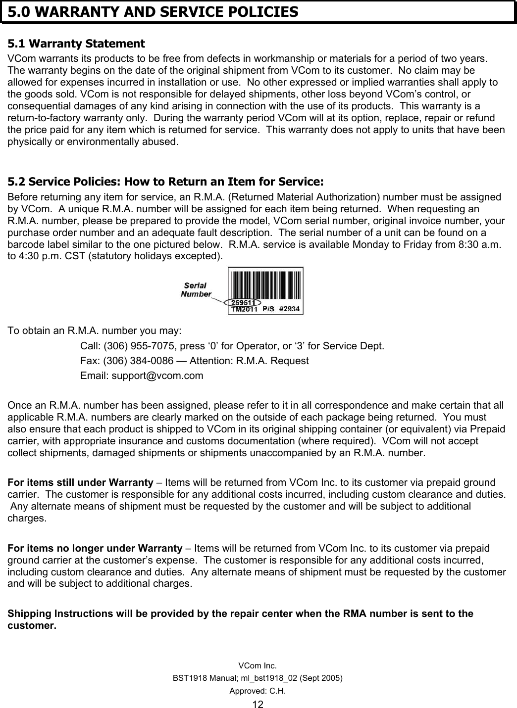   VCom Inc. BST1918 Manual; ml_bst1918_02 (Sept 2005) Approved: C.H. 12 5.0 WARRANTY AND SERVICE POLICIES 5.1 Warranty Statement VCom warrants its products to be free from defects in workmanship or materials for a period of two years.  The warranty begins on the date of the original shipment from VCom to its customer.  No claim may be allowed for expenses incurred in installation or use.  No other expressed or implied warranties shall apply to the goods sold. VCom is not responsible for delayed shipments, other loss beyond VCom’s control, or consequential damages of any kind arising in connection with the use of its products.  This warranty is a return-to-factory warranty only.  During the warranty period VCom will at its option, replace, repair or refund the price paid for any item which is returned for service.  This warranty does not apply to units that have been physically or environmentally abused.  5.2 Service Policies: How to Return an Item for Service: Before returning any item for service, an R.M.A. (Returned Material Authorization) number must be assigned by VCom.  A unique R.M.A. number will be assigned for each item being returned.  When requesting an R.M.A. number, please be prepared to provide the model, VCom serial number, original invoice number, your purchase order number and an adequate fault description.  The serial number of a unit can be found on a barcode label similar to the one pictured below.  R.M.A. service is available Monday to Friday from 8:30 a.m. to 4:30 p.m. CST (statutory holidays excepted).     To obtain an R.M.A. number you may: Call: (306) 955-7075, press ‘0’ for Operator, or ‘3’ for Service Dept. Fax: (306) 384-0086 — Attention: R.M.A. Request Email: support@vcom.com  Once an R.M.A. number has been assigned, please refer to it in all correspondence and make certain that all applicable R.M.A. numbers are clearly marked on the outside of each package being returned.  You must also ensure that each product is shipped to VCom in its original shipping container (or equivalent) via Prepaid carrier, with appropriate insurance and customs documentation (where required).  VCom will not accept collect shipments, damaged shipments or shipments unaccompanied by an R.M.A. number.  For items still under Warranty – Items will be returned from VCom Inc. to its customer via prepaid ground carrier.  The customer is responsible for any additional costs incurred, including custom clearance and duties.  Any alternate means of shipment must be requested by the customer and will be subject to additional charges.   For items no longer under Warranty – Items will be returned from VCom Inc. to its customer via prepaid ground carrier at the customer’s expense.  The customer is responsible for any additional costs incurred, including custom clearance and duties.  Any alternate means of shipment must be requested by the customer and will be subject to additional charges.  Shipping Instructions will be provided by the repair center when the RMA number is sent to the customer. 