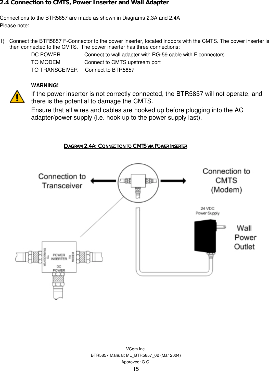   VCom Inc. BTR5857 Manual; ML_BTR5857_02 (Mar 2004) Approved: G.C. 15 2.4 Connection to CMTS, Power Inserter and Wall Adapter  Connections to the BTR5857 are made as shown in Diagrams 2.3A and 2.4A Please note:  1)  Connect the BTR5857 F-Connector to the power inserter, located indoors with the CMTS. The power inserter is then connected to the CMTS.  The power inserter has three connections: DC POWER       Connect to wall adapter with RG-59 cable with F connectors TO MODEM       Connect to CMTS upstream port TO TRANSCEIVER     Connect to BTR5857         WARNING! If the power inserter is not correctly connected, the BTR5857 will not operate, and there is the potential to damage the CMTS.   Ensure that all wires and cables are hooked up before plugging into the AC adapter/power supply (i.e. hook up to the power supply last).           DDDDIAGRAM IAGRAM IAGRAM IAGRAM 2.4A: C2.4A: C2.4A: C2.4A: CONNECTION TO ONNECTION TO ONNECTION TO ONNECTION TO CMTS CMTS CMTS CMTS VIA VIA VIA VIA PPPPOWER OWER OWER OWER IIIINSERTERNSERTERNSERTERNSERTER         
