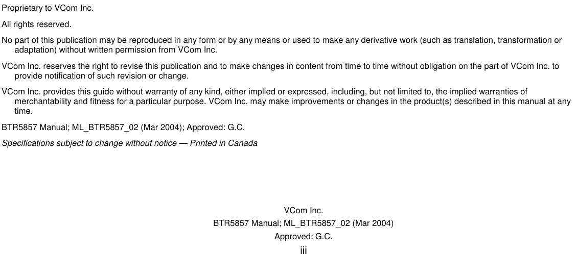   VCom Inc. BTR5857 Manual; ML_BTR5857_02 (Mar 2004) Approved: G.C. iii                               Proprietary to VCom Inc. All rights reserved. No part of this publication may be reproduced in any form or by any means or used to make any derivative work (such as translation, transformation or adaptation) without written permission from VCom Inc. VCom Inc. reserves the right to revise this publication and to make changes in content from time to time without obligation on the part of VCom Inc. to provide notification of such revision or change. VCom Inc. provides this guide without warranty of any kind, either implied or expressed, including, but not limited to, the implied warranties of merchantability and fitness for a particular purpose. VCom Inc. may make improvements or changes in the product(s) described in this manual at any time. BTR5857 Manual; ML_BTR5857_02 (Mar 2004); Approved: G.C. Specifications subject to change without notice — Printed in Canada 