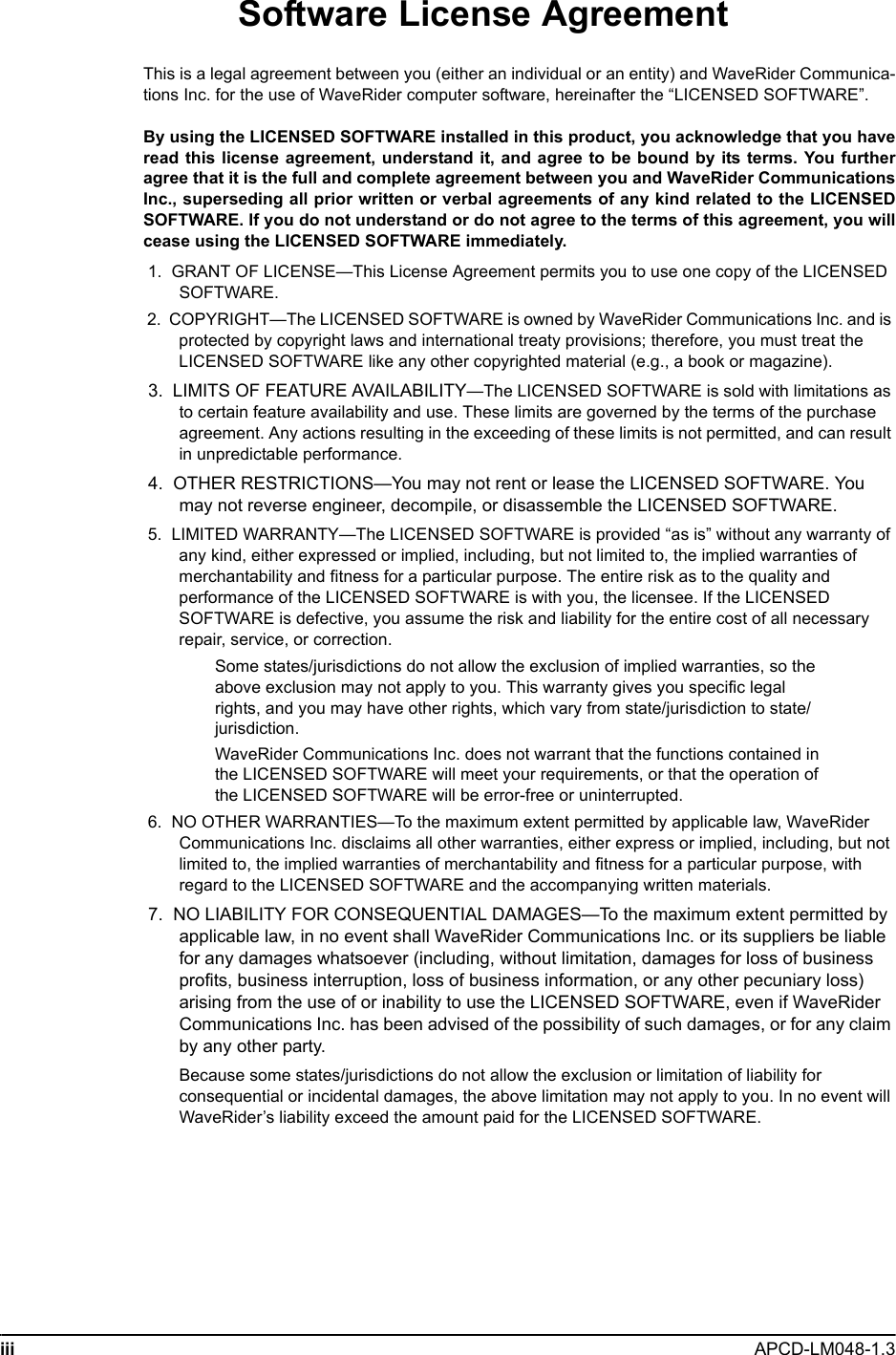 iii APCD-LM048-1.3 Software License AgreementThis is a legal agreement between you (either an individual or an entity) and WaveRider Communica-tions Inc. for the use of WaveRider computer software, hereinafter the “LICENSED SOFTWARE”.By using the LICENSED SOFTWARE installed in this product, you acknowledge that you haveread this license agreement, understand it, and agree to be bound by its terms. You furtheragree that it is the full and complete agreement between you and WaveRider CommunicationsInc., superseding all prior written or verbal agreements of any kind related to the LICENSEDSOFTWARE. If you do not understand or do not agree to the terms of this agreement, you willcease using the LICENSED SOFTWARE immediately. 1.  GRANT OF LICENSE—This License Agreement permits you to use one copy of the LICENSED SOFTWARE. 2.  COPYRIGHT—The LICENSED SOFTWARE is owned by WaveRider Communications Inc. and is protected by copyright laws and international treaty provisions; therefore, you must treat the LICENSED SOFTWARE like any other copyrighted material (e.g., a book or magazine).  3.  LIMITS OF FEATURE AVAILABILITY—The LICENSED SOFTWARE is sold with limitations as to certain feature availability and use. These limits are governed by the terms of the purchase agreement. Any actions resulting in the exceeding of these limits is not permitted, and can result in unpredictable performance. 4.  OTHER RESTRICTIONS—You may not rent or lease the LICENSED SOFTWARE. You may not reverse engineer, decompile, or disassemble the LICENSED SOFTWARE. 5.  LIMITED WARRANTY—The LICENSED SOFTWARE is provided “as is” without any warranty of any kind, either expressed or implied, including, but not limited to, the implied warranties of merchantability and fitness for a particular purpose. The entire risk as to the quality and performance of the LICENSED SOFTWARE is with you, the licensee. If the LICENSED SOFTWARE is defective, you assume the risk and liability for the entire cost of all necessary repair, service, or correction.Some states/jurisdictions do not allow the exclusion of implied warranties, so the above exclusion may not apply to you. This warranty gives you specific legal rights, and you may have other rights, which vary from state/jurisdiction to state/jurisdiction.WaveRider Communications Inc. does not warrant that the functions contained in the LICENSED SOFTWARE will meet your requirements, or that the operation of the LICENSED SOFTWARE will be error-free or uninterrupted. 6.  NO OTHER WARRANTIES—To the maximum extent permitted by applicable law, WaveRider Communications Inc. disclaims all other warranties, either express or implied, including, but not limited to, the implied warranties of merchantability and fitness for a particular purpose, with regard to the LICENSED SOFTWARE and the accompanying written materials. 7.  NO LIABILITY FOR CONSEQUENTIAL DAMAGES—To the maximum extent permitted by applicable law, in no event shall WaveRider Communications Inc. or its suppliers be liable for any damages whatsoever (including, without limitation, damages for loss of business profits, business interruption, loss of business information, or any other pecuniary loss) arising from the use of or inability to use the LICENSED SOFTWARE, even if WaveRider Communications Inc. has been advised of the possibility of such damages, or for any claim by any other party.Because some states/jurisdictions do not allow the exclusion or limitation of liability for consequential or incidental damages, the above limitation may not apply to you. In no event will WaveRider’s liability exceed the amount paid for the LICENSED SOFTWARE.