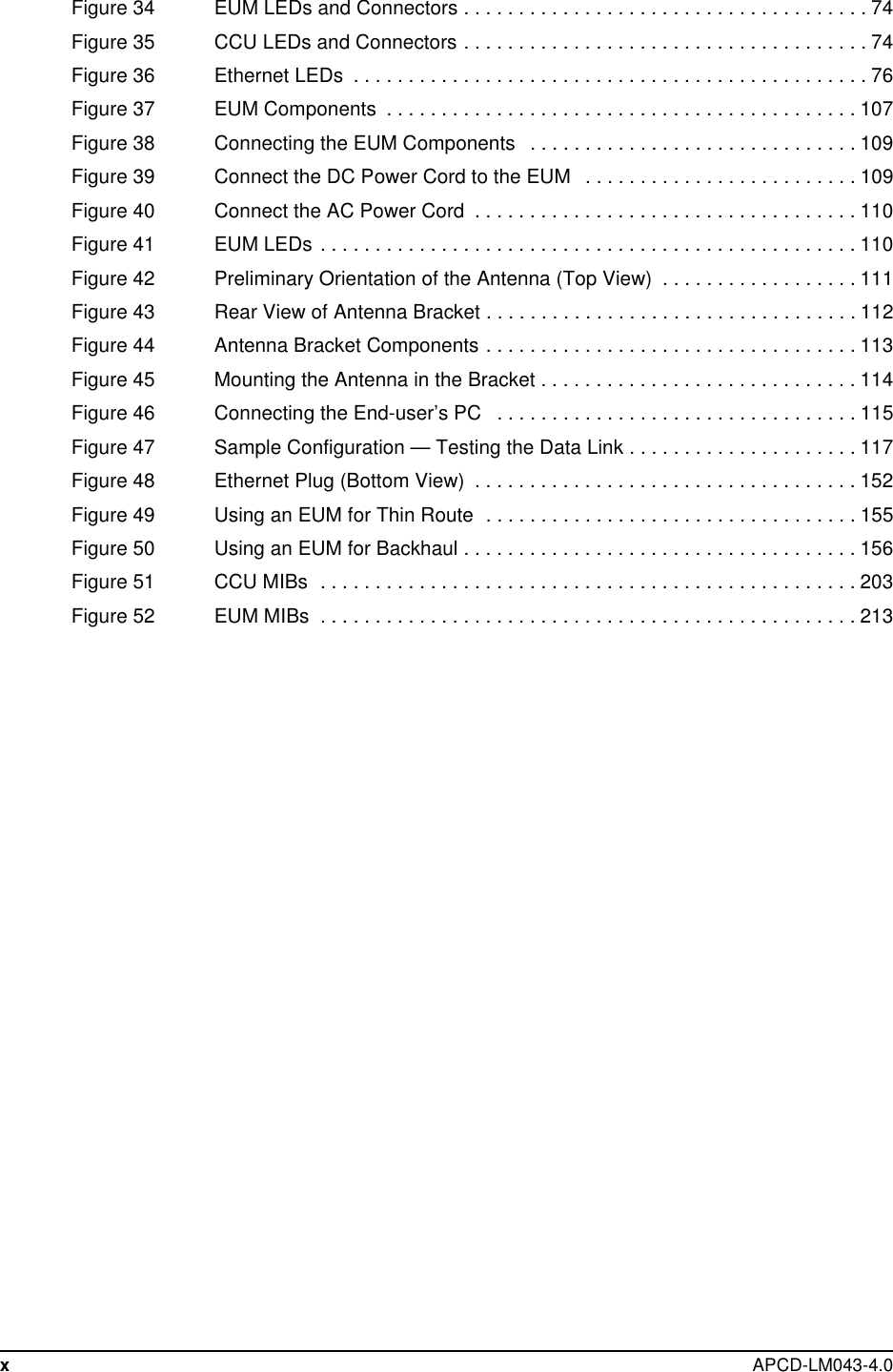 xAPCD-LM043-4.0Figure34 EUMLEDsandConnectors.....................................74Figure35 CCULEDsandConnectors.....................................74Figure36 EthernetLEDs ...............................................76Figure37 EUMComponents ...........................................107Figure 38 Connecting the EUM Components . . . . . . ........................109Figure39 ConnecttheDCPowerCordtotheEUM .........................109Figure40 ConnecttheACPowerCord ...................................110Figure41 EUMLEDs.................................................110Figure 42 Preliminary Orientation of the Antenna (Top View) . . . . . . . ...........111Figure43 RearViewofAntennaBracket..................................112Figure 44 Antenna Bracket Components . . . . . . . . . . ........................113Figure45 MountingtheAntennaintheBracket.............................114Figure46 ConnectingtheEnd-user’sPC .................................115Figure47 SampleConfiguration—TestingtheDataLink.....................117Figure48 EthernetPlug(BottomView) ...................................152Figure49 UsinganEUMforThinRoute ..................................155Figure50 UsinganEUMforBackhaul....................................156Figure51 CCUMIBs .................................................203Figure52 EUMMIBs .................................................213