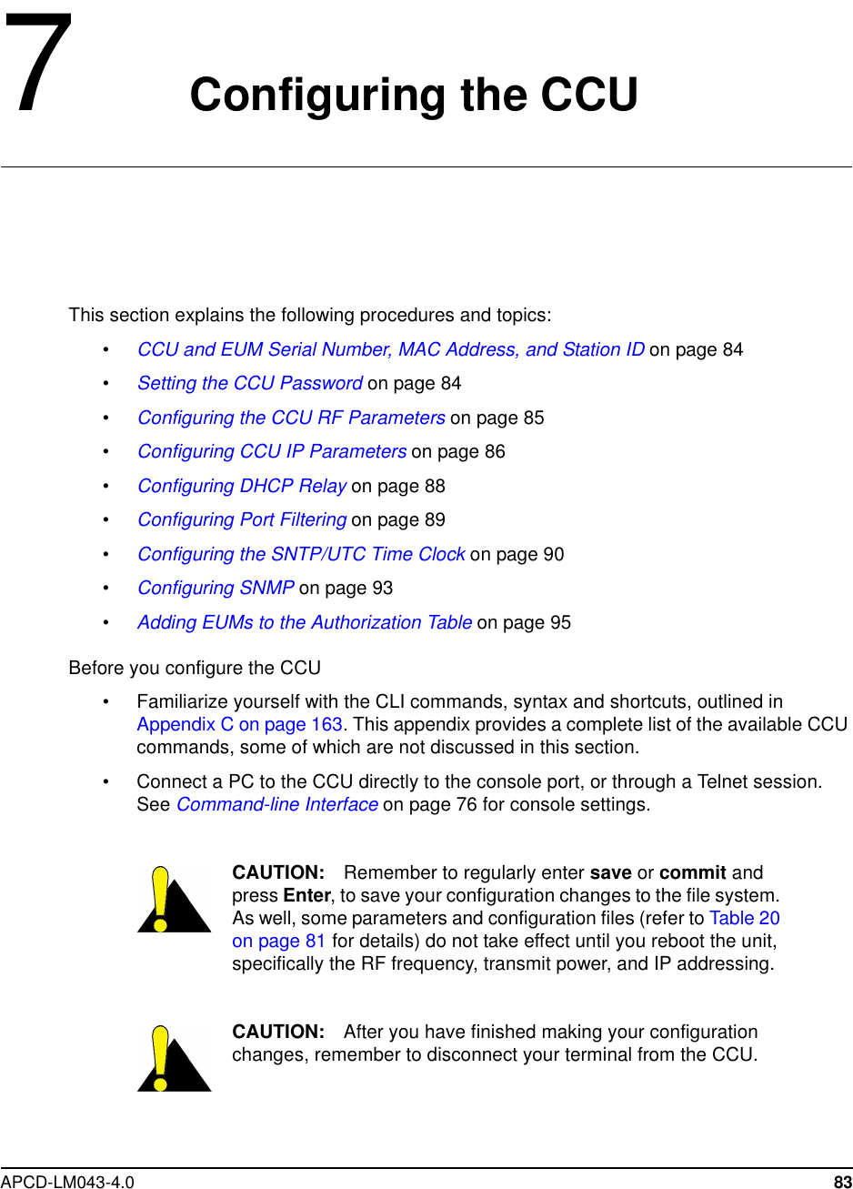 APCD-LM043-4.0 837Configuring the CCUThis section explains the following procedures and topics:•CCU and EUM Serial Number, MAC Address, and Station ID on page 84•Setting the CCU Password on page 84•Configuring the CCU RF Parameters on page 85•Configuring CCU IP Parameters on page 86•Configuring DHCP Relay on page 88•Configuring Port Filtering on page 89•Configuring the SNTP/UTC Time Clock on page 90•Configuring SNMP on page 93•Adding EUMs to the Authorization Table on page 95Before you configure the CCU• Familiarize yourself with the CLI commands, syntax and shortcuts, outlined inAppendix C on page 163. This appendix provides a complete list of the available CCUcommands, some of which are not discussed in this section.• Connect a PC to the CCU directly to the console port, or through a Telnet session.See Command-line Interface on page 76 for console settings.CAUTION: Remember to regularly enter save or commit andpress Enter, to save your configuration changes to the file system.As well, some parameters and configuration files (refer to Table 20on page 81 for details) do not take effect until you reboot the unit,specifically the RF frequency, transmit power, and IP addressing.CAUTION: After you have finished making your configurationchanges, remember to disconnect your terminal from the CCU.