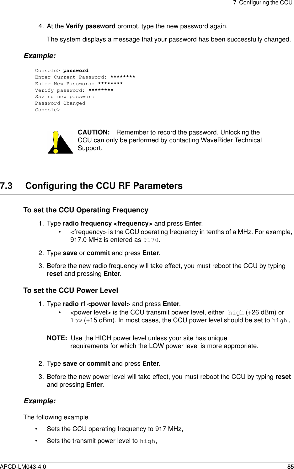 7 Configuring the CCUAPCD-LM043-4.0 854. At the Verify password prompt, type the new password again.The system displays a message that your password has been successfully changed.Example:Console&gt; passwordEnter Current Password: ********Enter New Password: ********Verify password: ********Saving new passwordPassword ChangedConsole&gt;CAUTION: Remember to record the password. Unlocking theCCU can only be performed by contacting WaveRider TechnicalSupport.7.3 Configuring the CCU RF ParametersTo set the CCU Operating Frequency1. Type radio frequency &lt;frequency&gt; and press Enter.• &lt;frequency&gt; is the CCU operating frequency in tenths of a MHz. For example,917.0 MHz is entered as 9170.2. Type save or commit and press Enter.3. Before the new radio frequency will take effect, you must reboot the CCU by typingreset and pressing Enter.To set the CCU Power Level1. Type radio rf &lt;power level&gt; and press Enter.• &lt;power level&gt; is the CCU transmit power level, either high (+26 dBm) orlow (+15 dBm). In most cases, the CCU power level should be set to high.NOTE: Use the HIGH power level unless your site has uniquerequirements for which the LOW power level is more appropriate.2. Type save or commit and press Enter.3. Before the new power level will take effect, you must reboot the CCU by typing resetand pressing Enter.Example:The following example• Sets the CCU operating frequency to 917 MHz,• Sets the transmit power level to high,