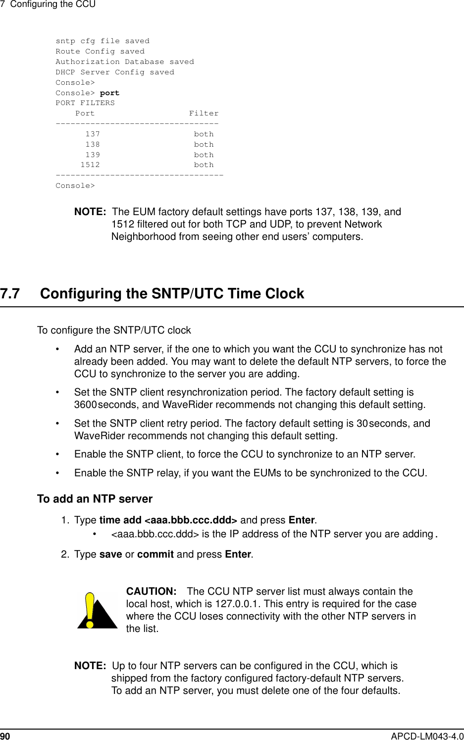 7 Configuring the CCU90 APCD-LM043-4.0sntp cfg file savedRoute Config savedAuthorization Database savedDHCP Server Config savedConsole&gt;Console&gt; portPORT FILTERSPort Filter---------------------------------137 both138 both139 both1512 both----------------------------------Console&gt;NOTE: The EUM factory default settings have ports 137, 138, 139, and1512 filtered out for both TCP and UDP, to prevent NetworkNeighborhood from seeing other end users’ computers.7.7 Configuring the SNTP/UTC Time ClockTo configure the SNTP/UTC clock• Add an NTP server, if the one to which you want the CCU to synchronize has notalready been added. You may want to delete the default NTP servers, to force theCCU to synchronize to the server you are adding.• Set the SNTP client resynchronization period. The factory default setting is3600seconds, and WaveRider recommends not changing this default setting.• Set the SNTP client retry period. The factory default setting is 30seconds, andWaveRider recommends not changing this default setting.• Enable the SNTP client, to force the CCU to synchronize to an NTP server.• Enable the SNTP relay, if you want the EUMs to be synchronized to the CCU.To add an NTP server1. Type time add &lt;aaa.bbb.ccc.ddd&gt; and press Enter.• &lt;aaa.bbb.ccc.ddd&gt; is the IP address of the NTP server you are adding.2. Type save or commit and press Enter.CAUTION: The CCU NTP server list must always contain thelocal host, which is 127.0.0.1. This entry is required for the casewhere the CCU loses connectivity with the other NTP servers inthe list.NOTE: Up to four NTP servers can be configured in the CCU, which isshipped from the factory configured factory-default NTP servers.To add an NTP server, you must delete one of the four defaults.