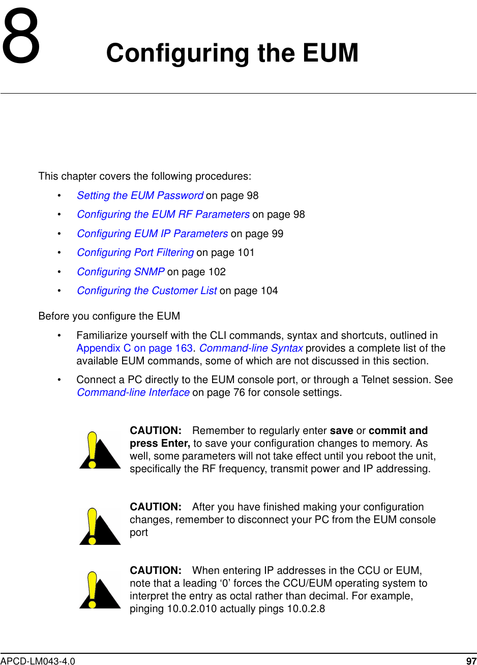 APCD-LM043-4.0 978Configuring the EUMThis chapter covers the following procedures:•Setting the EUM Password on page 98•Configuring the EUM RF Parameters on page 98•Configuring EUM IP Parameters on page 99•Configuring Port Filtering on page 101•Configuring SNMP on page 102•Configuring the Customer List on page 104Before you configure the EUM• Familiarize yourself with the CLI commands, syntax and shortcuts, outlined inAppendix C on page 163.Command-line Syntax provides a complete list of theavailable EUM commands, some of which are not discussed in this section.• Connect a PC directly to the EUM console port, or through a Telnet session. SeeCommand-line Interface on page 76 for console settings.CAUTION: Remember to regularly enter save or commit andpress Enter, to save your configuration changes to memory. Aswell, some parameters will not take effect until you reboot the unit,specifically the RF frequency, transmit power and IP addressing.CAUTION: After you have finished making your configurationchanges, remember to disconnect your PC from the EUM consoleportCAUTION: When entering IP addresses in the CCU or EUM,note that a leading ‘0’ forces the CCU/EUM operating system tointerpret the entry as octal rather than decimal. For example,pinging 10.0.2.010 actually pings 10.0.2.8