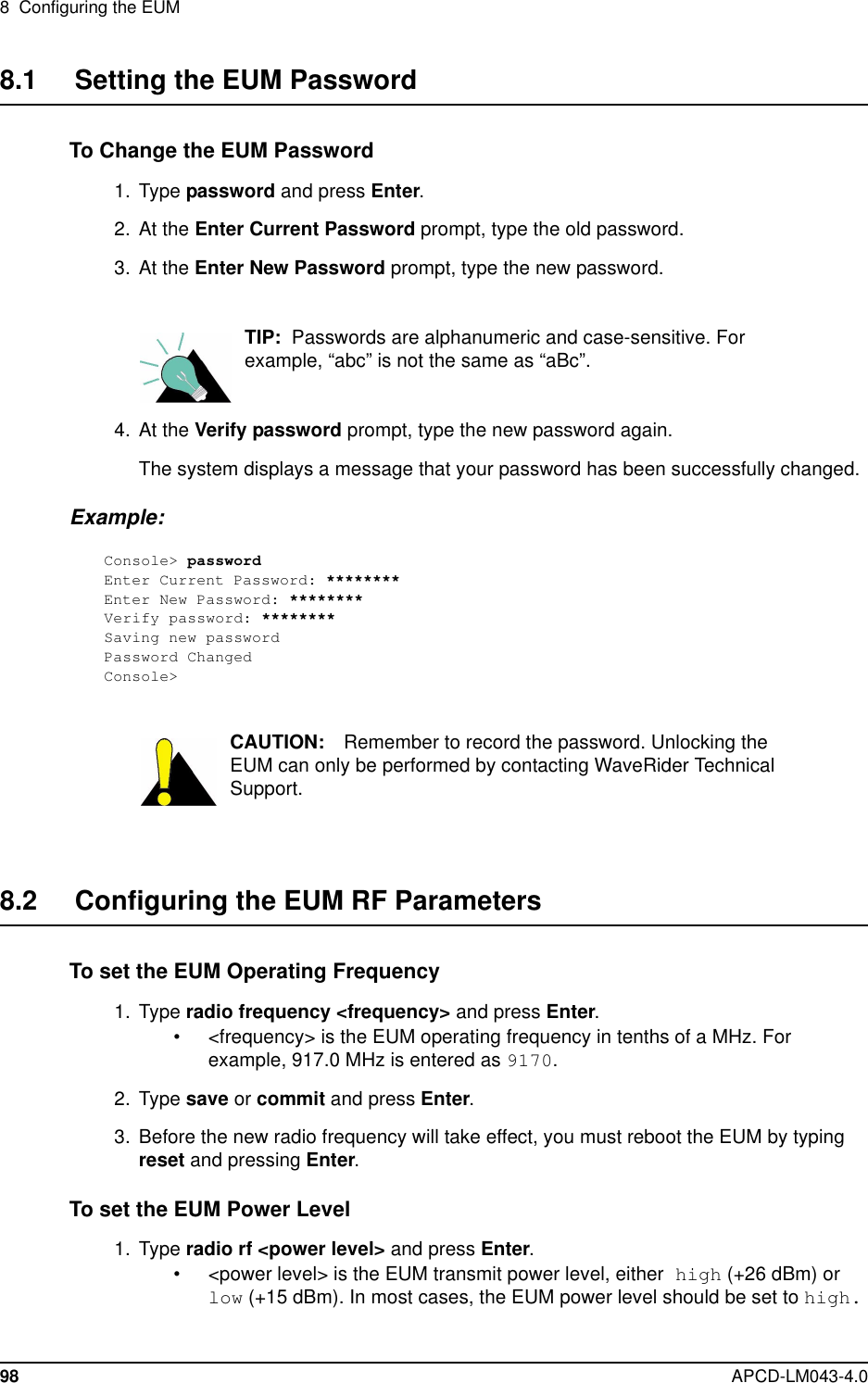 8 Configuring the EUM98 APCD-LM043-4.08.1 Setting the EUM PasswordTo Change the EUM Password1. Type password and press Enter.2. At the Enter Current Password prompt, type the old password.3. At the Enter New Password prompt, type the new password.TIP: Passwords are alphanumeric and case-sensitive. Forexample, “abc” is not the same as “aBc”.4. At the Verify password prompt, type the new password again.The system displays a message that your password has been successfully changed.Example:Console&gt; passwordEnter Current Password: ********Enter New Password: ********Verify password: ********Saving new passwordPassword ChangedConsole&gt;CAUTION: Remember to record the password. Unlocking theEUM can only be performed by contacting WaveRider TechnicalSupport.8.2 Configuring the EUM RF ParametersTo set the EUM Operating Frequency1. Type radio frequency &lt;frequency&gt; and press Enter.• &lt;frequency&gt; is the EUM operating frequency in tenths of a MHz. Forexample, 917.0 MHz is entered as 9170.2. Type save or commit and press Enter.3. Before the new radio frequency will take effect, you must reboot the EUM by typingreset and pressing Enter.To set the EUM Power Level1. Type radio rf &lt;power level&gt; and press Enter.• &lt;power level&gt; is the EUM transmit power level, either high (+26 dBm) orlow (+15 dBm). In most cases, the EUM power level should be set to high.