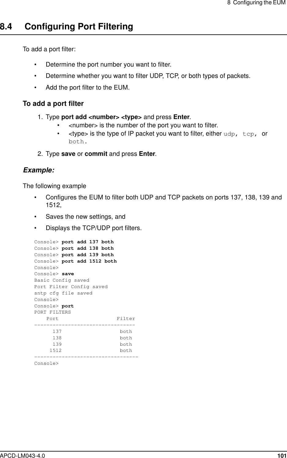 8 Configuring the EUMAPCD-LM043-4.0 1018.4 Configuring Port FilteringTo add a port filter:• Determine the port number you want to filter.• Determine whether you want to filter UDP, TCP, or both types of packets.• Add the port filter to the EUM.To add a port filter1. Type port add &lt;number&gt; &lt;type&gt; and press Enter.• &lt;number&gt; is the number of the port you want to filter.• &lt;type&gt; is the type of IP packet you want to filter, either udp, tcp, orboth.2. Type save or commit and press Enter.Example:The following example• Configures the EUM to filter both UDP and TCP packets on ports 137, 138, 139 and1512,• Saves the new settings, and• Displays the TCP/UDP port filters.Console&gt; port add 137 bothConsole&gt; port add 138 bothConsole&gt; port add 139 bothConsole&gt; port add 1512 bothConsole&gt;Console&gt; saveBasic Config savedPort Filter Config savedsntp cfg file savedConsole&gt;Console&gt; portPORT FILTERSPort Filter---------------------------------137 both138 both139 both1512 both----------------------------------Console&gt;