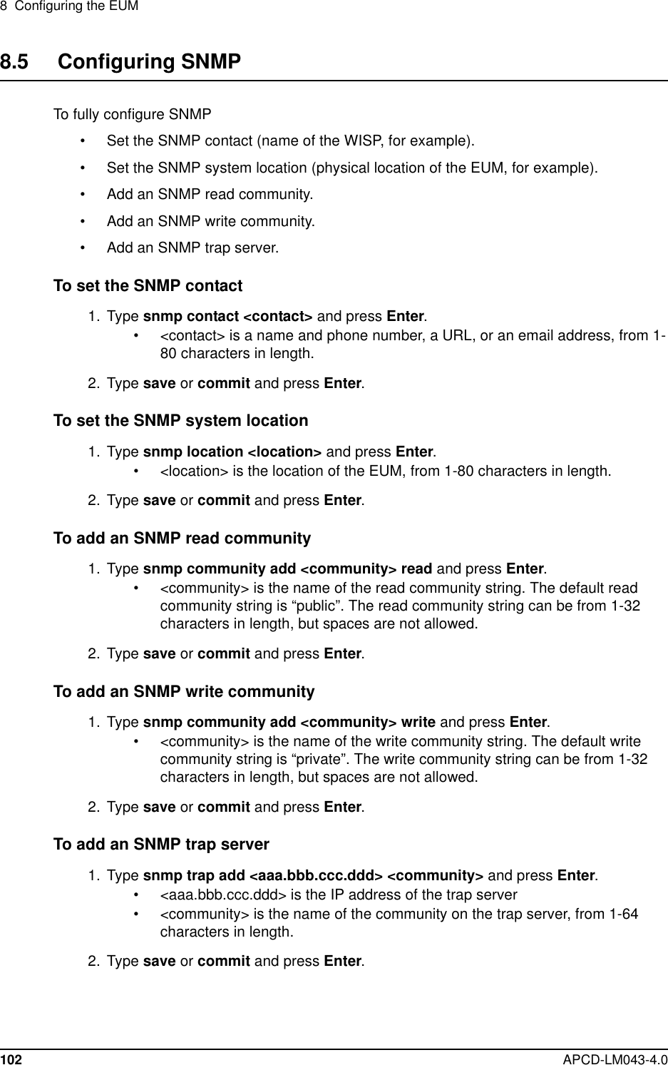 8 Configuring the EUM102 APCD-LM043-4.08.5 Configuring SNMPTo fully configure SNMP• Set the SNMP contact (name of the WISP, for example).• Set the SNMP system location (physical location of the EUM, for example).• Add an SNMP read community.• Add an SNMP write community.• Add an SNMP trap server.To set the SNMP contact1. Type snmp contact &lt;contact&gt; and press Enter.• &lt;contact&gt; is a name and phone number, a URL, or an email address, from 1-80 characters in length.2. Type save or commit and press Enter.To set the SNMP system location1. Type snmp location &lt;location&gt; and press Enter.• &lt;location&gt; is the location of the EUM, from 1-80 characters in length.2. Type save or commit and press Enter.To add an SNMP read community1. Type snmp community add &lt;community&gt; read and press Enter.• &lt;community&gt; is the name of the read community string. The default readcommunity string is “public”. The read community string can be from 1-32characters in length, but spaces are not allowed.2. Type save or commit and press Enter.To add an SNMP write community1. Type snmp community add &lt;community&gt; write and press Enter.• &lt;community&gt; is the name of the write community string. The default writecommunity string is “private”. The write community string can be from 1-32characters in length, but spaces are not allowed.2. Type save or commit and press Enter.To add an SNMP trap server1. Type snmp trap add &lt;aaa.bbb.ccc.ddd&gt; &lt;community&gt; and press Enter.• &lt;aaa.bbb.ccc.ddd&gt; is the IP address of the trap server• &lt;community&gt; is the name of the community on the trap server, from 1-64characters in length.2. Type save or commit and press Enter.