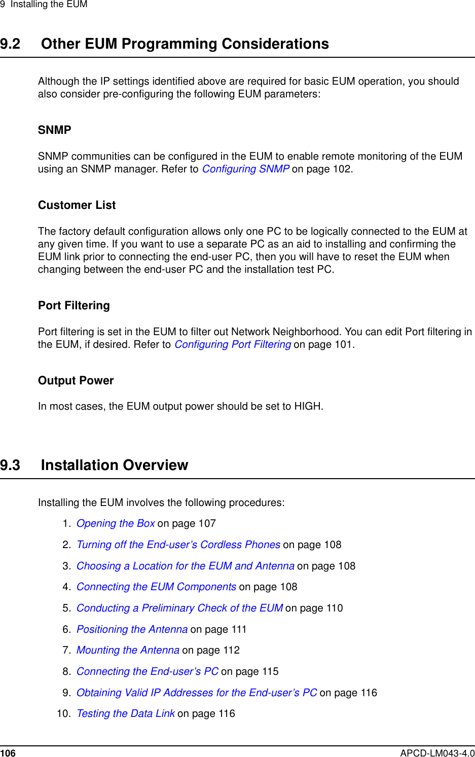 9 Installing the EUM106 APCD-LM043-4.09.2 Other EUM Programming ConsiderationsAlthough the IP settings identified above are required for basic EUM operation, you shouldalso consider pre-configuring the following EUM parameters:SNMPSNMP communities can be configured in the EUM to enable remote monitoring of the EUMusing an SNMP manager. Refer to Configuring SNMP on page 102.Customer ListThe factory default configuration allows only one PC to be logically connected to the EUM atany given time. If you want to use a separate PC as an aid to installing and confirming theEUM link prior to connecting the end-user PC, then you will have to reset the EUM whenchanging between the end-user PC and the installation test PC.Port FilteringPort filtering is set in the EUM to filter out Network Neighborhood. You can edit Port filtering intheEUM,ifdesired.RefertoConfiguring Port Filtering on page 101.Output PowerIn most cases, the EUM output power should be set to HIGH.9.3 Installation OverviewInstalling the EUM involves the following procedures:1. Opening the Box on page 1072. Turning off the End-user’s Cordless Phones on page 1083. Choosing a Location for the EUM and Antenna on page 1084. Connecting the EUM Components on page 1085. Conducting a Preliminary Check of the EUM on page 1106. Positioning the Antenna on page 1117. Mounting the Antenna on page 1128. Connecting the End-user’s PC on page 1159. Obtaining Valid IP Addresses for the End-user’s PC on page 11610. Testing the Data Link on page 116