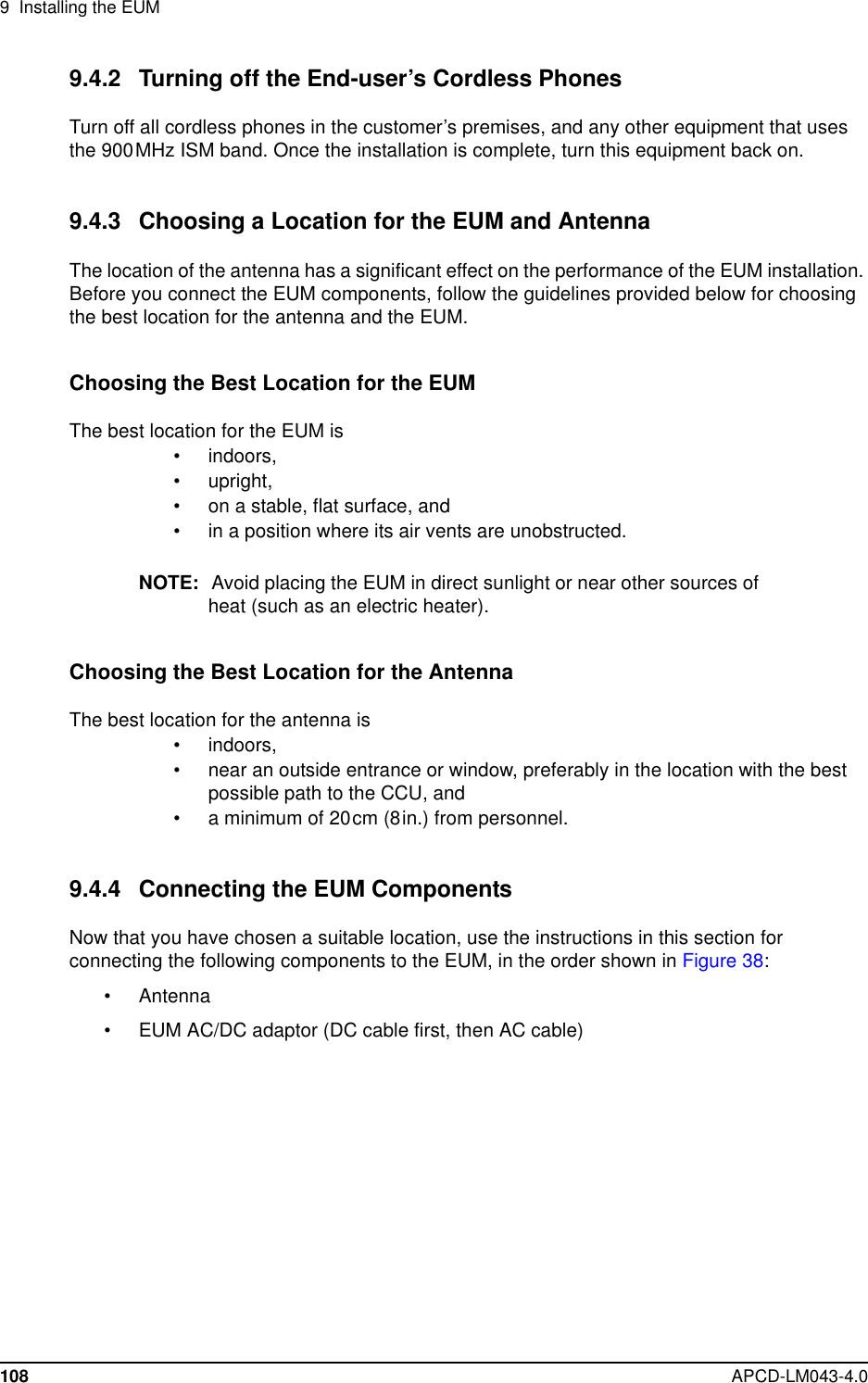 9 Installing the EUM108 APCD-LM043-4.09.4.2 Turning off the End-user’s Cordless PhonesTurn off all cordless phones in the customer’s premises, and any other equipment that usesthe 900MHz ISM band. Once the installation is complete, turn this equipment back on.9.4.3 Choosing a Location for the EUM and AntennaThe location of the antenna has a significant effect on the performance of the EUM installation.Before you connect the EUM components, follow the guidelines provided below for choosingthe best location for the antenna and the EUM.Choosing the Best Location for the EUMThebestlocationfortheEUMis• indoors,• upright,• on a stable, flat surface, and• in a position where its air vents are unobstructed.NOTE: Avoid placing the EUM in direct sunlight or near other sources ofheat (such as an electric heater).Choosing the Best Location for the AntennaThe best location for the antenna is• indoors,• near an outside entrance or window, preferably in the location with the bestpossible path to the CCU, and• a minimum of 20cm (8in.) from personnel.9.4.4 Connecting the EUM ComponentsNow that you have chosen a suitable location, use the instructions in this section forconnecting the following components to the EUM, in the order shown in Figure 38:• Antenna• EUM AC/DC adaptor (DC cable first, then AC cable)