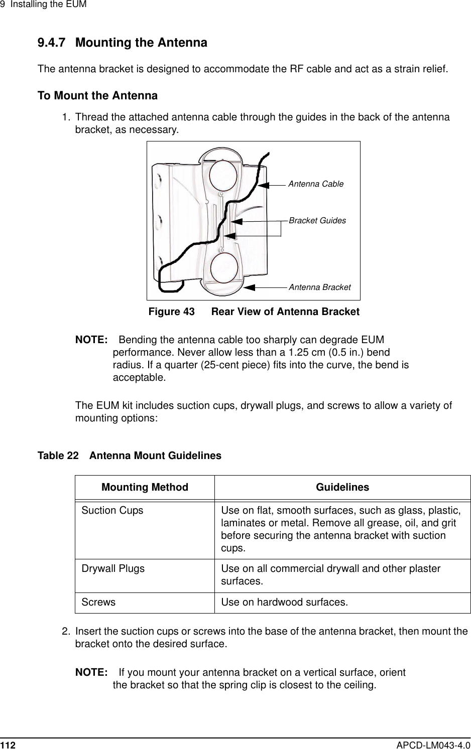 9 Installing the EUM112 APCD-LM043-4.09.4.7 Mounting the AntennaThe antenna bracket is designed to accommodate the RF cable and act as a strain relief.To Mount the Antenna1. Thread the attached antenna cable through the guides in the back of the antennabracket, as necessary.Figure 43 Rear View of Antenna BracketNOTE: Bending the antenna cable too sharply can degrade EUMperformance. Never allow less than a 1.25 cm (0.5 in.) bendradius. If a quarter (25-cent piece) fits into the curve, the bend isacceptable.The EUM kit includes suction cups, drywall plugs, and screws to allow a variety ofmounting options:Table 22 Antenna Mount Guidelines2. Insert the suction cups or screws into the base of the antenna bracket, then mount thebracket onto the desired surface.NOTE: If you mount your antenna bracket on a vertical surface, orientthe bracket so that the spring clip is closest to the ceiling.Mounting Method GuidelinesSuction Cups Use on flat, smooth surfaces, such as glass, plastic,laminates or metal. Remove all grease, oil, and gritbefore securing the antenna bracket with suctioncups.Drywall Plugs Use on all commercial drywall and other plastersurfaces.Screws Use on hardwood surfaces.Antenna BracketBracket GuidesAntenna Cable