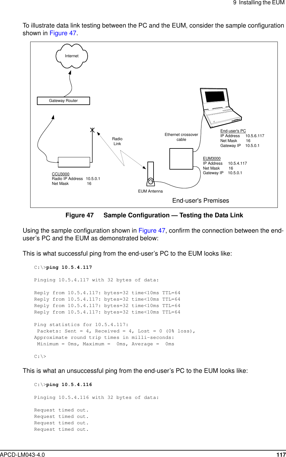 9 Installing the EUMAPCD-LM043-4.0 117To illustrate data link testing between the PC and the EUM, consider the sample configurationshown in Figure 47.Figure 47 Sample Configuration — Testing the Data LinkUsing the sample configuration shown in Figure 47, confirm the connection between the end-user’s PC and the EUM as demonstrated below:This is what successful ping from the end-user’s PC to the EUM looks like:C:\&gt;ping 10.5.4.117Pinging 10.5.4.117 with 32 bytes of data:Reply from 10.5.4.117: bytes=32 time&lt;10ms TTL=64Reply from 10.5.4.117: bytes=32 time&lt;10ms TTL=64Reply from 10.5.4.117: bytes=32 time&lt;10ms TTL=64Reply from 10.5.4.117: bytes=32 time&lt;10ms TTL=64Ping statistics for 10.5.4.117:Packets: Sent = 4, Received = 4, Lost = 0 (0% loss),Approximate round trip times in milli-seconds:Minimum = 0ms, Maximum = 0ms, Average = 0msC:\&gt;This is what an unsuccessful ping from the end-user’s PC to the EUM looks like:C:\&gt;ping 10.5.4.116Pinging 10.5.4.116 with 32 bytes of data:Request timed out.Request timed out.Request timed out.Request timed out.Ethernet crossovercableEUM AntennaGateway RouterInternetRadioLinkEnd-user&apos;s PremisesEnd-user&apos;s PCIP Address 10.5.6.117Net Mask 16Gateway IP 10.5.0.1EUM3000IP Address 10.5.4.117Net Mask 16Gateway IP 10.5.0.1CCU3000Radio IP Address 10.5.0.1Net Mask 16