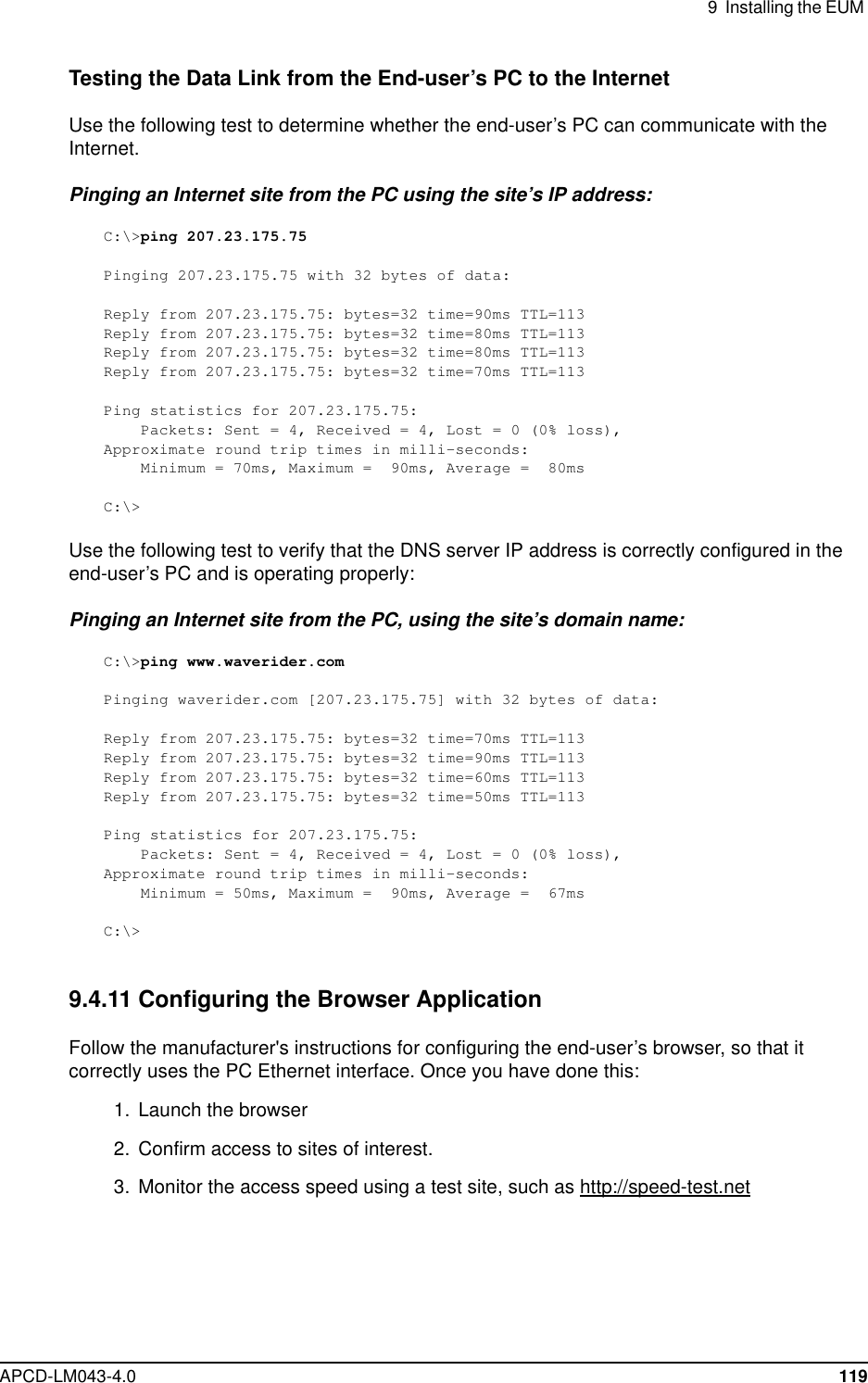 9 Installing the EUMAPCD-LM043-4.0 119Testing the Data Link from the End-user’s PC to the InternetUse the following test to determine whether the end-user’s PC can communicate with theInternet.Pinging an Internet site from the PC using the site’s IP address:C:\&gt;ping 207.23.175.75Pinging 207.23.175.75 with 32 bytes of data:Reply from 207.23.175.75: bytes=32 time=90ms TTL=113Reply from 207.23.175.75: bytes=32 time=80ms TTL=113Reply from 207.23.175.75: bytes=32 time=80ms TTL=113Reply from 207.23.175.75: bytes=32 time=70ms TTL=113Ping statistics for 207.23.175.75:Packets: Sent = 4, Received = 4, Lost = 0 (0% loss),Approximate round trip times in milli-seconds:Minimum = 70ms, Maximum = 90ms, Average = 80msC:\&gt;Use the following test to verify that the DNS server IP address is correctly configured in theend-user’s PC and is operating properly:Pinging an Internet site from the PC, using the site’s domain name:C:\&gt;ping www.waverider.comPinging waverider.com [207.23.175.75] with 32 bytes of data:Reply from 207.23.175.75: bytes=32 time=70ms TTL=113Reply from 207.23.175.75: bytes=32 time=90ms TTL=113Reply from 207.23.175.75: bytes=32 time=60ms TTL=113Reply from 207.23.175.75: bytes=32 time=50ms TTL=113Ping statistics for 207.23.175.75:Packets: Sent = 4, Received = 4, Lost = 0 (0% loss),Approximate round trip times in milli-seconds:Minimum = 50ms, Maximum = 90ms, Average = 67msC:\&gt;9.4.11 Configuring the Browser ApplicationFollow the manufacturer&apos;s instructions for configuring the end-user’s browser, so that itcorrectly uses the PC Ethernet interface. Once you have done this:1. Launch the browser2. Confirm access to sites of interest.3. Monitor the access speed using a test site, such as http://speed-test.net