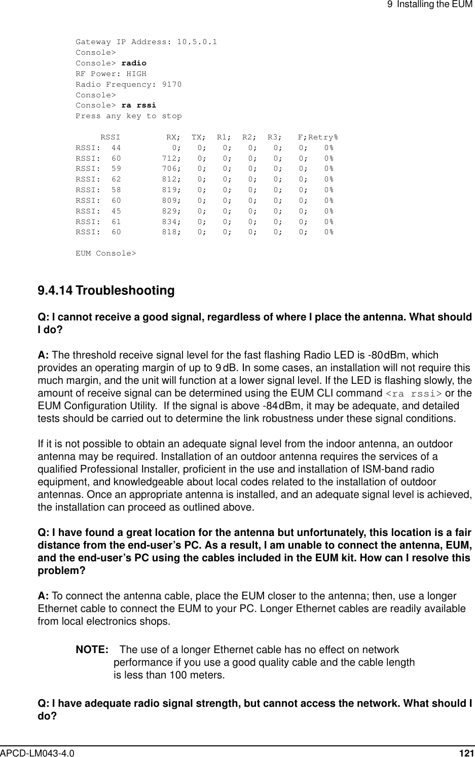 9 Installing the EUMAPCD-LM043-4.0 121Gateway IP Address: 10.5.0.1Console&gt;Console&gt; radioRF Power: HIGHRadio Frequency: 9170Console&gt;Console&gt; ra rssiPress any key to stopRSSI RX; TX; R1; R2; R3; F;Retry%RSSI: 44 0; 0; 0; 0; 0; 0; 0%RSSI: 60 712; 0; 0; 0; 0; 0; 0%RSSI: 59 706; 0; 0; 0; 0; 0; 0%RSSI: 62 812; 0; 0; 0; 0; 0; 0%RSSI: 58 819; 0; 0; 0; 0; 0; 0%RSSI: 60 809; 0; 0; 0; 0; 0; 0%RSSI: 45 829; 0; 0; 0; 0; 0; 0%RSSI: 61 834; 0; 0; 0; 0; 0; 0%RSSI: 60 818; 0; 0; 0; 0; 0; 0%EUM Console&gt;9.4.14 TroubleshootingQ: I cannot receive a good signal, regardless of where I place the antenna. What shouldI do?A: The threshold receive signal level for the fast flashing Radio LED is -80dBm, whichprovides an operating margin of up to 9 dB. In some cases, an installation will not require thismuch margin, and the unit will function at a lower signal level. If the LED is flashing slowly, theamount of receive signal can be determined using the EUM CLI command &lt;ra rssi&gt; or theEUM Configuration Utility. If the signal is above -84dBm, it may be adequate, and detailedtests should be carried out to determine the link robustness under these signal conditions.If it is not possible to obtain an adequate signal level from the indoor antenna, an outdoorantenna may be required. Installation of an outdoor antenna requires the services of aqualified Professional Installer, proficient in the use and installation of ISM-band radioequipment, and knowledgeable about local codes related to the installation of outdoorantennas. Once an appropriate antenna is installed, and an adequate signal level is achieved,the installation can proceed as outlined above.Q: I have found a great location for the antenna but unfortunately, this location is a fairdistance from the end-user’s PC. As a result, I am unable to connect the antenna, EUM,and the end-user’s PC using the cables included in the EUM kit. How can I resolve thisproblem?A: To connect the antenna cable, place the EUM closer to the antenna; then, use a longerEthernet cable to connect the EUM to your PC. Longer Ethernet cables are readily availablefrom local electronics shops.NOTE: The use of a longer Ethernet cable has no effect on networkperformance if you use a good quality cable and the cable lengthis less than 100 meters.Q: I have adequate radio signal strength, but cannot access the network. What should Ido?