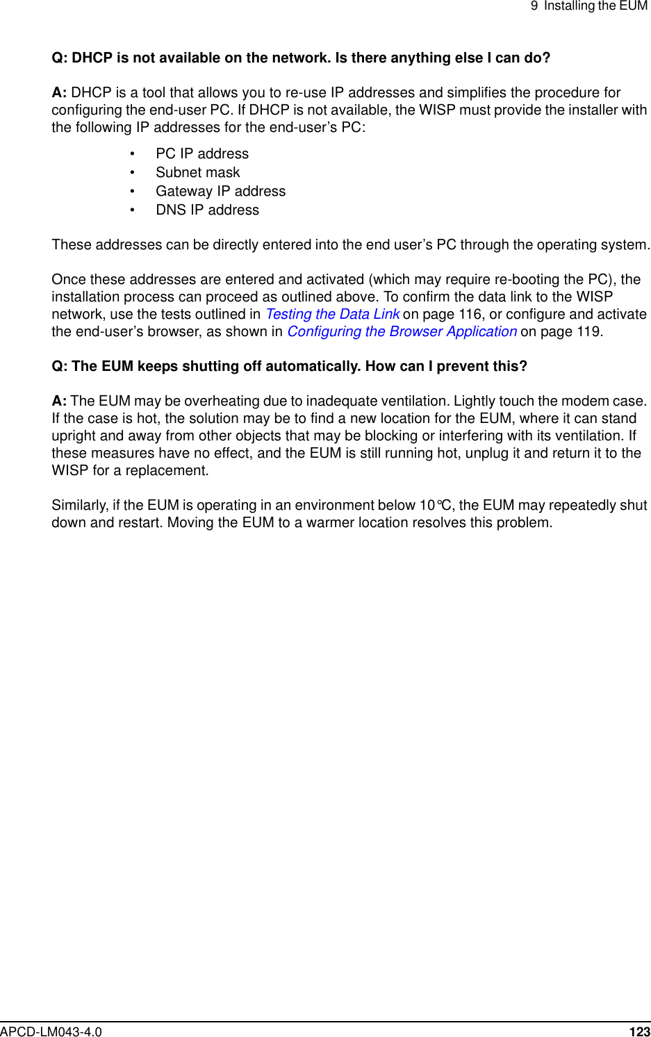 9 Installing the EUMAPCD-LM043-4.0 123Q: DHCP is not available on the network. Is there anything else I can do?A: DHCP is a tool that allows you to re-use IP addresses and simplifies the procedure forconfiguring the end-user PC. If DHCP is not available, the WISP must provide the installer withthe following IP addresses for the end-user’s PC:• PC IP address• Subnet mask• Gateway IP address• DNS IP addressThese addresses can be directly entered into the end user’s PC through the operating system.Once these addresses are entered and activated (which may require re-booting the PC), theinstallation process can proceed as outlined above. To confirm the data link to the WISPnetwork, use the tests outlined in Testing the Data Link on page 116, or configure and activatethe end-user’s browser, as shown in Configuring the Browser Application on page 119.Q: The EUM keeps shutting off automatically. How can I prevent this?A: The EUM may be overheating due to inadequate ventilation. Lightly touch the modem case.If the case is hot, the solution may be to find a new location for the EUM, where it can standupright and away from other objects that may be blocking or interfering with its ventilation. Ifthese measures have no effect, and the EUM is still running hot, unplug it and return it to theWISP for a replacement.Similarly, if the EUM is operating in an environment below 10°C, the EUM may repeatedly shutdown and restart. Moving the EUM to a warmer location resolves this problem.