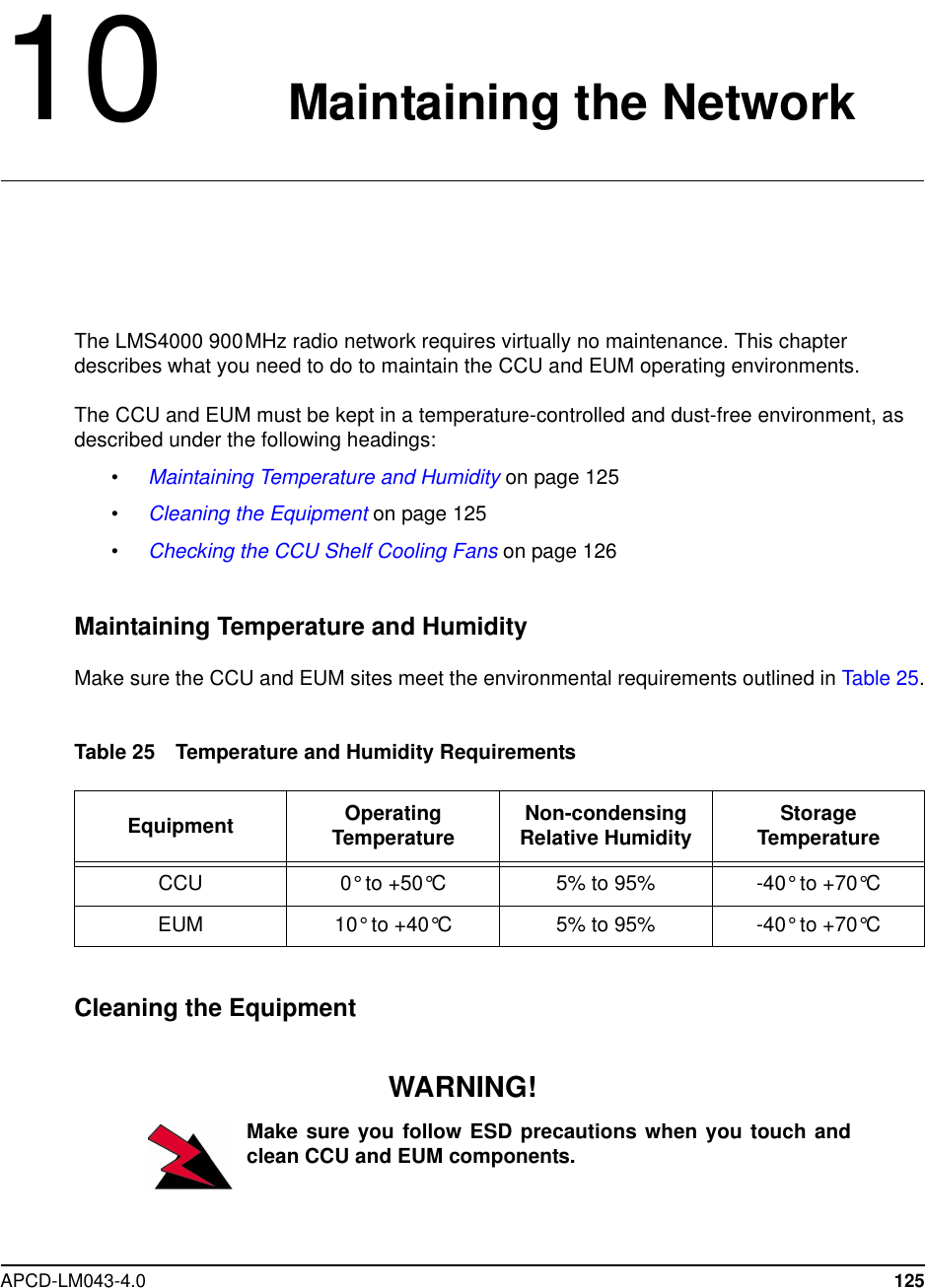 APCD-LM043-4.0 12510 Maintaining the NetworkThe LMS4000 900MHz radio network requires virtually no maintenance. This chapterdescribes what you need to do to maintain the CCU and EUM operating environments.The CCU and EUM must be kept in a temperature-controlled and dust-free environment, asdescribed under the following headings:•Maintaining Temperature and Humidity on page 125•Cleaning the Equipment on page 125•Checking the CCU Shelf Cooling Fans on page 126Maintaining Temperature and HumidityMake sure the CCU and EUM sites meet the environmental requirements outlined in Table 25.Table 25 Temperature and Humidity RequirementsCleaning the EquipmentWARNING!Make sure you follow ESD precautions when you touch andclean CCU and EUM components.Equipment OperatingTemperature Non-condensingRelative Humidity StorageTemperatureCCU 0° to +50°C 5% to 95% -40° to +70°CEUM 10° to +40°C 5% to 95% -40° to +70°C