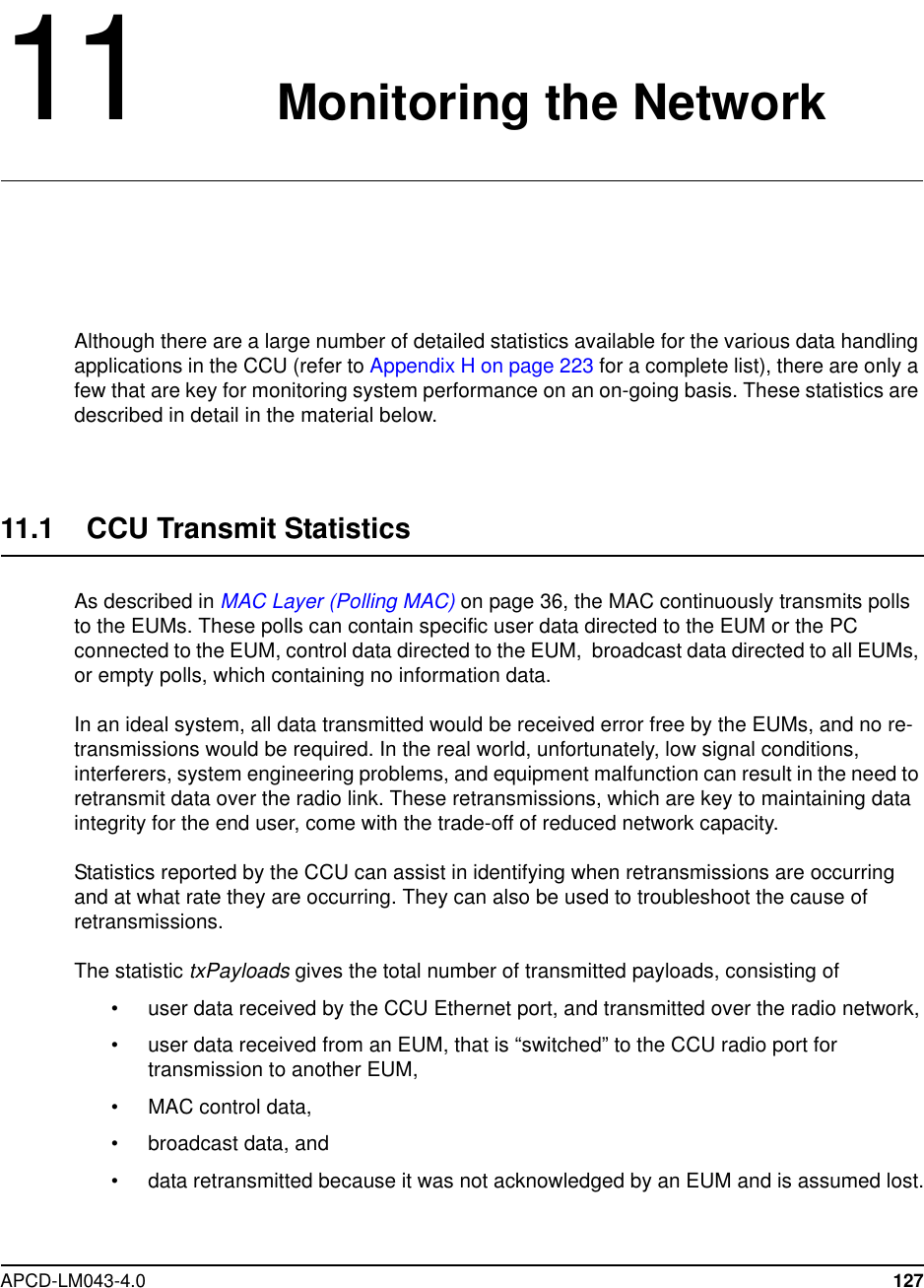 APCD-LM043-4.0 12711 Monitoring the NetworkAlthough there are a large number of detailed statistics available for the various data handlingapplications in the CCU (refer to Appendix H on page 223 for a complete list), there are only afew that are key for monitoring system performance on an on-going basis. These statistics aredescribed in detail in the material below.11.1 CCU Transmit StatisticsAs described in MAC Layer (Polling MAC) on page 36, the MAC continuously transmits pollsto the EUMs. These polls can contain specific user data directed to the EUM or the PCconnected to the EUM, control data directed to the EUM, broadcast data directed to all EUMs,or empty polls, which containing no information data.In an ideal system, all data transmitted would be received error free by the EUMs, and no re-transmissions would be required. In the real world, unfortunately, low signal conditions,interferers, system engineering problems, and equipment malfunction can result in the need toretransmit data over the radio link. These retransmissions, which are key to maintaining dataintegrity for the end user, come with the trade-off of reduced network capacity.Statistics reported by the CCU can assist in identifying when retransmissions are occurringand at what rate they are occurring. They can also be used to troubleshoot the cause ofretransmissions.The statistic txPayloads gives the total number of transmitted payloads, consisting of• user data received by the CCU Ethernet port, and transmitted over the radio network,• user data received from an EUM, that is “switched” to the CCU radio port fortransmissiontoanotherEUM,• MAC control data,• broadcast data, and• data retransmitted because it was not acknowledged by an EUM and is assumed lost.