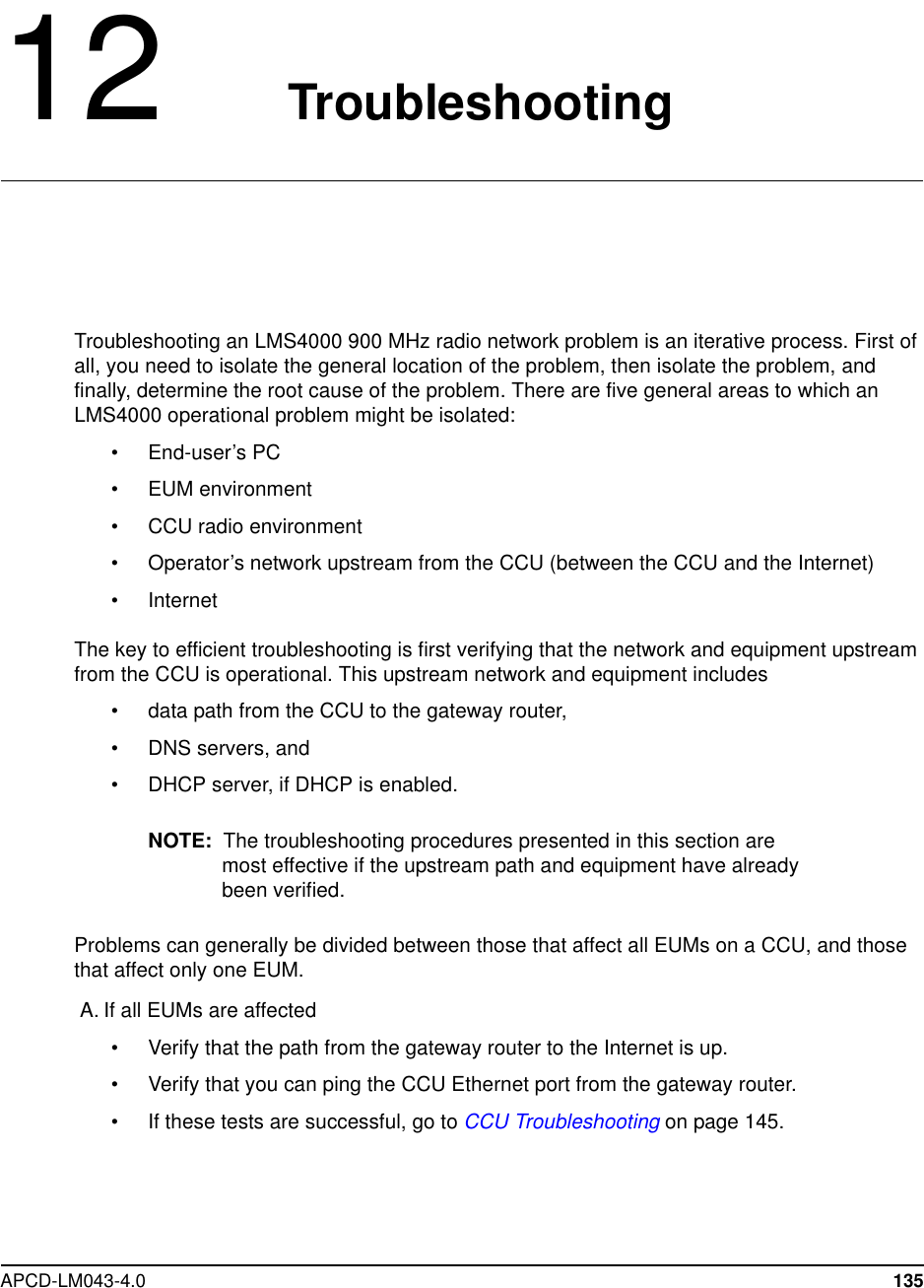 APCD-LM043-4.0 13512 TroubleshootingTroubleshooting an LMS4000 900 MHz radio network problem is an iterative process. First ofall, you need to isolate the general location of the problem, then isolate the problem, andfinally, determine the root cause of the problem. There are five general areas to which anLMS4000 operational problem might be isolated:•End-user’sPC• EUM environment• CCU radio environment• Operator’s network upstream from the CCU (between the CCU and the Internet)• InternetThe key to efficient troubleshooting is first verifying that the network and equipment upstreamfrom the CCU is operational. This upstream network and equipment includes• data path from the CCU to the gateway router,• DNS servers, and• DHCP server, if DHCP is enabled.NOTE: The troubleshooting procedures presented in this section aremost effective if the upstream path and equipment have alreadybeen verified.Problems can generally be divided between those that affect all EUMs on a CCU, and thosethat affect only one EUM.A. If all EUMs are affected• Verify that the path from the gateway router to the Internet is up.• Verify that you can ping the CCU Ethernet port from the gateway router.• If these tests are successful, go to CCU Troubleshooting on page 145.