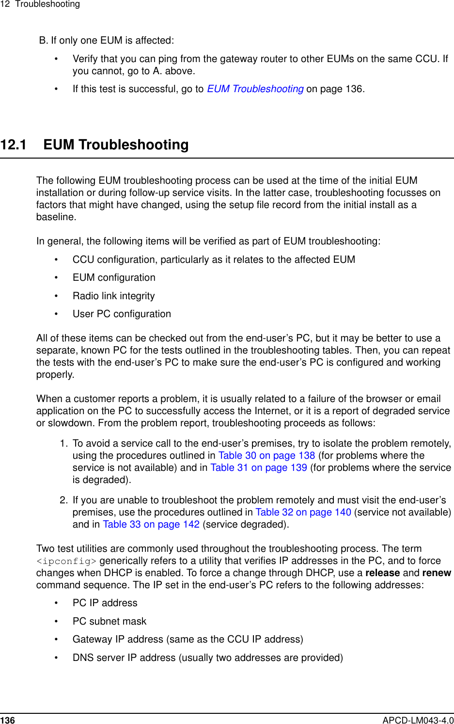 12 Troubleshooting136 APCD-LM043-4.0B. If only one EUM is affected:• Verify that you can ping from the gateway router to other EUMs on the same CCU. Ifyou cannot, go to A. above.• Ifthistestissuccessful,gotoEUM Troubleshooting on page 136.12.1 EUM TroubleshootingThe following EUM troubleshooting process can be used at the time of the initial EUMinstallation or during follow-up service visits. In the latter case, troubleshooting focusses onfactors that might have changed, using the setup file record from the initial install as abaseline.In general, the following items will be verified as part of EUM troubleshooting:• CCU configuration, particularly as it relates to the affected EUM• EUM configuration• Radio link integrity• User PC configurationAll of these items can be checked out from the end-user’s PC, but it may be better to use aseparate, known PC for the tests outlined in the troubleshooting tables. Then, you can repeatthe tests with the end-user’s PC to make sure the end-user’s PC is configured and workingproperly.When a customer reports a problem, it is usually related to a failure of the browser or emailapplication on the PC to successfully access the Internet, or it is a report of degraded serviceor slowdown. From the problem report, troubleshooting proceeds as follows:1. To avoid a service call to the end-user’s premises, try to isolate the problem remotely,using the procedures outlined in Table30onpage138(for problems where theservice is not available) and in Table 31 on page 139 (for problems where the serviceis degraded).2. If you are unable to troubleshoot the problem remotely and must visit the end-user’spremises, use the procedures outlined in Table32onpage140(service not available)and in Table 33 on page 142 (service degraded).Two test utilities are commonly used throughout the troubleshooting process. The term&lt;ipconfig&gt; generically refers to a utility that verifies IP addresses in the PC, and to forcechanges when DHCP is enabled. To force a change through DHCP, use a release and renewcommand sequence. The IP set in the end-user’s PC refers to the following addresses:• PC IP address• PC subnet mask• Gateway IP address (same as the CCU IP address)• DNS server IP address (usually two addresses are provided)