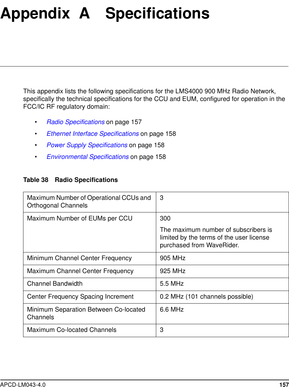 APCD-LM043-4.0 157Appendix A SpecificationsThis appendix lists the following specifications for the LMS4000 900 MHz Radio Network,specifically the technical specifications for the CCU and EUM, configured for operation in theFCC/IC RF regulatory domain:•Radio Specifications on page 157•Ethernet Interface Specifications on page 158•Power Supply Specifications on page 158•Environmental Specifications on page 158Table 38 Radio SpecificationsMaximum Number of Operational CCUs andOrthogonal Channels 3Maximum Number of EUMs per CCU 300The maximum number of subscribers islimited by the terms of the user licensepurchased from WaveRider.Minimum Channel Center Frequency 905 MHzMaximum Channel Center Frequency 925 MHzChannel Bandwidth 5.5 MHzCenter Frequency Spacing Increment 0.2 MHz (101 channels possible)Minimum Separation Between Co-locatedChannels 6.6 MHzMaximum Co-located Channels 3