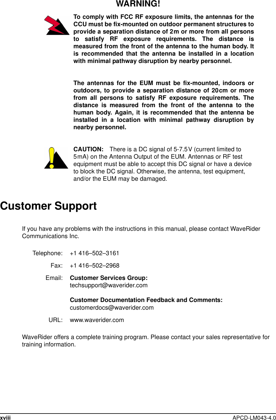 xviii APCD-LM043-4.0WARNING!To comply with FCC RF exposure limits, the antennas for theCCU must be fix-mounted on outdoor permanent structures toprovide a separation distance of 2m or more from all personsto satisfy RF exposure requirements. The distance ismeasured from the front of the antenna to the human body. Itis recommended that the antenna be installed in a locationwith minimal pathway disruption by nearby personnel.The antennas for the EUM must be fix-mounted, indoors oroutdoors, to provide a separation distance of 20cm or morefrom all persons to satisfy RF exposure requirements. Thedistance is measured from the front of the antenna to thehuman body. Again, it is recommended that the antenna beinstalled in a location with minimal pathway disruption bynearby personnel.CAUTION: There is a DC signal of 5-7.5V (current limited to5mA) on the Antenna Output of the EUM. Antennas or RF testequipment must be able to accept this DC signal or have a deviceto block the DC signal. Otherwise, the antenna, test equipment,and/or the EUM may be damaged.Customer SupportIf you have any problems with the instructions in this manual, please contact WaveRiderCommunications Inc.WaveRider offers a complete training program. Please contact your sales representative fortraining information.Telephone: +1 416–502–3161Fax: +1 416–502–2968Email: Customer Services Group:techsupport@waverider.comCustomer Documentation Feedback and Comments:customerdocs@waverider.comURL: www.waverider.com