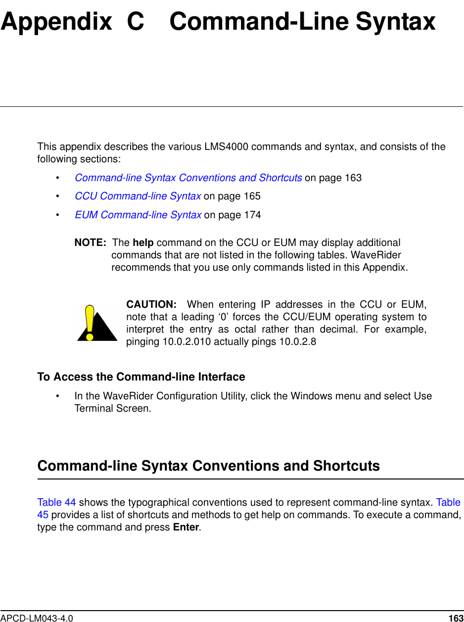APCD-LM043-4.0 163Appendix C Command-Line SyntaxThis appendix describes the various LMS4000 commands and syntax, and consists of thefollowing sections:•Command-line Syntax Conventions and Shortcuts on page 163•CCU Command-line Syntax on page 165•EUM Command-line Syntax on page 174NOTE: The help command on the CCU or EUM may display additionalcommands that are not listed in the following tables. WaveRiderrecommends that you use only commands listed in this Appendix.CAUTION: When entering IP addresses in the CCU or EUM,note that a leading ‘0’ forces the CCU/EUM operating system tointerpret the entry as octal rather than decimal. For example,pinging 10.0.2.010 actually pings 10.0.2.8To Access the Command-line Interface• In the WaveRider Configuration Utility, click the Windows menu and select UseTerminal Screen.Command-line Syntax Conventions and ShortcutsTable 44 shows the typographical conventions used to represent command-line syntax. Table45 provides a list of shortcuts and methods to get help on commands. To execute a command,type the command and press Enter.