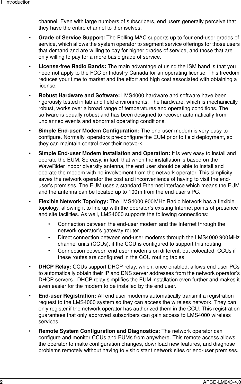 1 Introduction2APCD-LM043-4.0channel. Even with large numbers of subscribers, end users generally perceive thatthey have the entire channel to themselves.•Grade of Service Support: The Polling MAC supports up to four end-user grades ofservice, which allows the system operator to segment service offerings for those usersthat demand and are willing to pay for higher grades of service, and those that areonly willing to pay for a more basic grade of service.•License-free Radio Bands: The main advantage of using the ISM band is that youneed not apply to the FCC or Industry Canada for an operating license. This freedomreduces your time to market and the effort and high cost associated with obtaining alicense.•Robust Hardware and Software: LMS4000 hardware and software have beenrigorously tested in lab and field environments. The hardware, which is mechanicallyrobust, works over a broad range of temperatures and operating conditions. Thesoftware is equally robust and has been designed to recover automatically fromunplanned events and abnormal operating conditions.•Simple End-user Modem Configuration: The end-user modem is very easy toconfigure. Normally, operators pre-configure the EUM prior to field deployment, sothey can maintain control over their network.•Simple End-user Modem Installation and Operation: It is very easy to install andoperate the EUM. So easy, in fact, that when the installation is based on theWaveRider indoor diversity antenna, the end user should be able to install andoperate the modem with no involvement from the network operator. This simplicitysaves the network operator the cost and inconvenience of having to visit the end-user’s premises. The EUM uses a standard Ethernet interface which means the EUMand the antenna can be located up to 100m from the end-user’s PC.•Flexible Network Topology: The LMS4000 900MHz Radio Network has a flexibletopology, allowing it to line up with the operator’s existing Internet points of presenceand site facilities. As well, LMS4000 supports the following connections:• Connection between the end-user modem and the Internet through thenetwork operator’s gateway router• Direct connection between end-user modems through the LMS4000 900MHzchannel units (CCUs), if the CCU is configured to support this routing• Connection between end-user modems on different, but colocated, CCUs ifthese routes are configured in the CCU routing tables•DHCP Relay: CCUs support DHCP relay, which, once enabled, allows end-user PCsto automatically obtain their IP and DNS server addresses from the network operator’sDHCP servers. DHCP relay simplifies the EUM installation even further and makes iteven easier for the modem to be installed by the end user.•End-user Registration: All end user modems automatically transmit a registrationrequest to the LMS4000 system so they can access the wireless network. They canonly register if the network operator has authorized them in the CCU. This registrationguarantees that only approved subscribers can gain access to LMS4000 wirelessservices.•Remote System Configuration and Diagnostics: The network operator canconfigure and monitor CCUs and EUMs from anywhere. This remote access allowsthe operator to make configuration changes, download new features, and diagnoseproblems remotely without having to visit distant network sites or end-user premises.