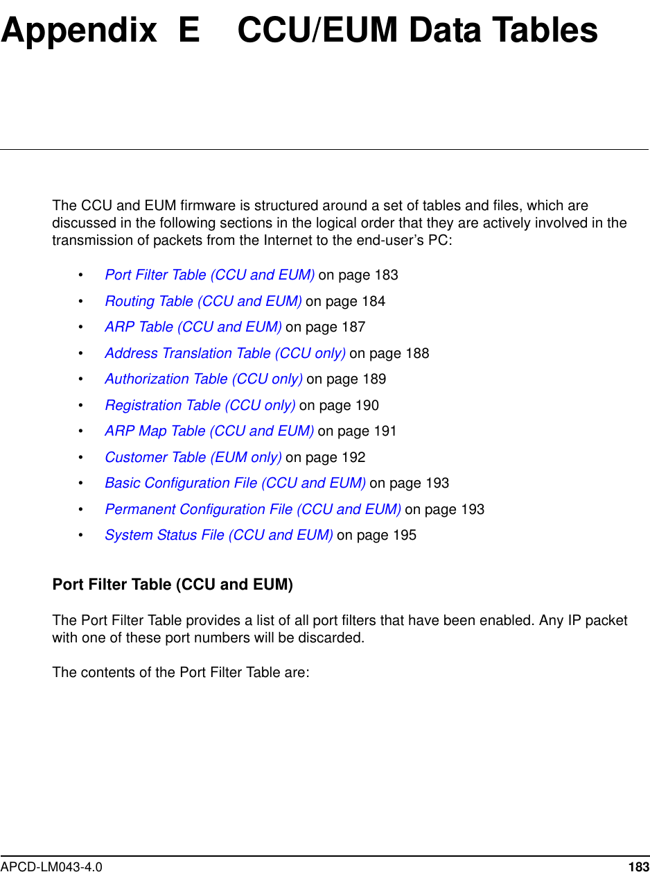 APCD-LM043-4.0 183Appendix E CCU/EUM Data TablesThe CCU and EUM firmware is structured around a set of tables and files, which arediscussed in the following sections in the logical order that they are actively involved in thetransmission of packets from the Internet to the end-user’s PC:•Port Filter Table (CCU and EUM) on page 183•Routing Table (CCU and EUM) on page 184•ARP Table (CCU and EUM) on page 187•Address Translation Table (CCU only) on page 188•Authorization Table (CCU only) on page 189•Registration Table (CCU only) on page 190•ARP Map Table (CCU and EUM) on page 191•Customer Table (EUM only) on page 192•Basic Configuration File (CCU and EUM) on page 193•Permanent Configuration File (CCU and EUM) on page 193•System Status File (CCU and EUM) on page 195Port Filter Table (CCU and EUM)The Port Filter Table provides a list of all port filters that have been enabled. Any IP packetwith one of these port numbers will be discarded.The contents of the Port Filter Table are: