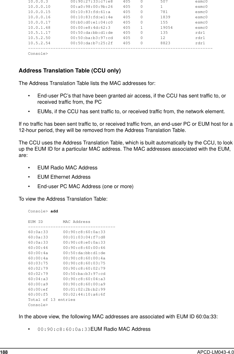 188 APCD-LM043-4.010.0.0.3 00:90:27:33:c7:e8 405 0 507 esmc010.0.0.10 00:a0:98:00:9b:26 405 0 1 esmc010.0.0.15 00:10:83:fd:61:a 405 0 781 esmc010.0.0.16 00:10:83:fd:e1:4e 405 0 1839 esmc010.0.0.17 00:b0:d0:e1:04:c0 405 0 155 esmc010.0.1.68 00:00:e8:4d:62:3 405 1 19054 esmc010.5.1.17 00:50:da:bb:d1:de 405 0 135 rdr110.5.2.50 00:50:ba:b3:97:cd 405 0 12 rdr110.5.2.54 00:50:da:b7:25:2f 405 0 8823 rdr1--------------------------------------------------------------------------Console&gt;Address Translation Table (CCU only)The Address Translation Table lists the MAC addresses for:• End-user PC’s that have been granted air access, if the CCU has sent traffic to, orreceived traffic from, the PC• EUMs, if the CCU has sent traffic to, or received traffic from, the network element.If no traffic has been sent traffic to, or received traffic from, an end-user PC or EUM host for a12-hour period, they will be removed from the Address Translation Table.The CCU uses the Address Translation Table, which is built automatically by the CCU, to lookup the EUM ID for a particular MAC address. The MAC addresses associated with the EUM,are:• EUM Radio MAC Address• EUM Ethernet Address• End-user PC MAC Address (one or more)To view the Address Translation Table:Console&gt; addEUM ID MAC Address-----------------------------------60:0a:33 00:90:c8:60:0a:3360:0a:33 00:01:03:04:f7:d860:0a:33 00:90:c8:e0:0a:3360:00:46 00:90:c8:60:00:4660:00:4a 00:50:da:bb:d1:de60:00:4a 00:90:c8:60:00:4a60:03:75 00:90:c8:60:03:7560:02:79 00:90:c8:60:02:7960:02:79 00:50:ba:b3:97:cd60:04:a3 00:90:c8:60:04:a360:00:a9 00:90:c8:60:00:a960:00:ef 00:01:02:2b:b2:9960:00:f5 00:02:44:10:a6:6fTotal of 13 entriesConsole&gt;In the above view, the following MAC addresses are associated with EUM ID 60:0a:33:•00:90:c8:60:0a:33EUM Radio MAC Address