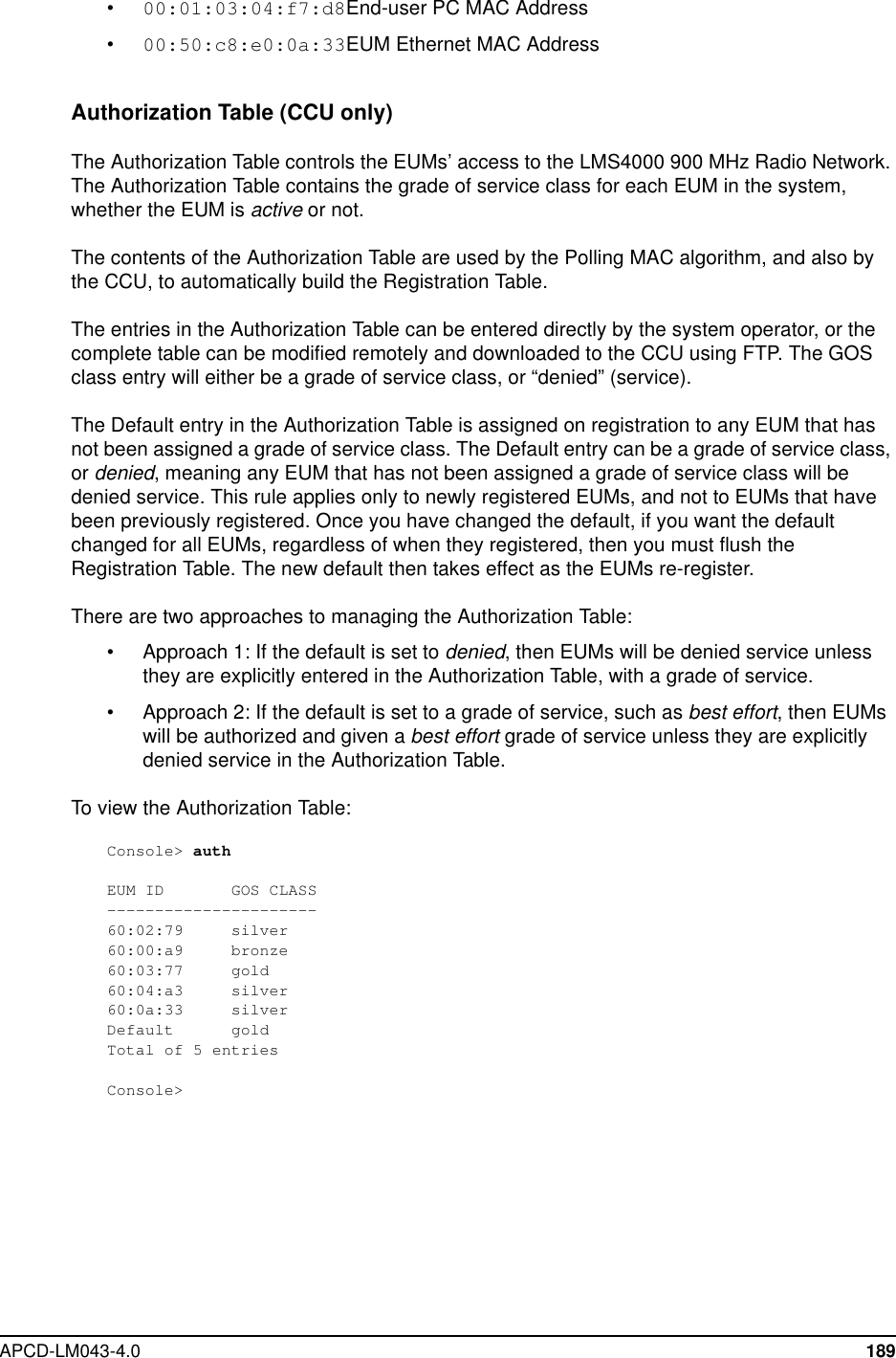 APCD-LM043-4.0 189•00:01:03:04:f7:d8End-user PC MAC Address•00:50:c8:e0:0a:33EUM Ethernet MAC AddressAuthorization Table (CCU only)The Authorization Table controls the EUMs’ access to the LMS4000 900 MHz Radio Network.The Authorization Table contains the grade of service class for each EUM in the system,whether the EUM is active or not.The contents of the Authorization Table are used by the Polling MAC algorithm, and also bythe CCU, to automatically build the Registration Table.The entries in the Authorization Table can be entered directly by the system operator, or thecomplete table can be modified remotely and downloaded to the CCU using FTP. The GOSclass entry will either be a grade of service class, or “denied” (service).The Default entry in the Authorization Table is assigned on registration to any EUM that hasnot been assigned a grade of service class. The Default entry can be a grade of service class,or denied, meaning any EUM that has not been assigned a grade of service class will bedenied service. This rule applies only to newly registered EUMs, and not to EUMs that havebeen previously registered. Once you have changed the default, if you want the defaultchanged for all EUMs, regardless of when they registered, then you must flush theRegistration Table. The new default then takes effect as the EUMs re-register.There are two approaches to managing the Authorization Table:• Approach 1: If the default is set to denied, then EUMs will be denied service unlessthey are explicitly entered in the Authorization Table, with a grade of service.• Approach 2: If the default is set to a grade of service, such as best effort,thenEUMswill be authorized and given a best effort grade of service unless they are explicitlydenied service in the Authorization Table.To view the Authorization Table:Console&gt; authEUM ID GOS CLASS----------------------60:02:79 silver60:00:a9 bronze60:03:77 gold60:04:a3 silver60:0a:33 silverDefault goldTotal of 5 entriesConsole&gt;