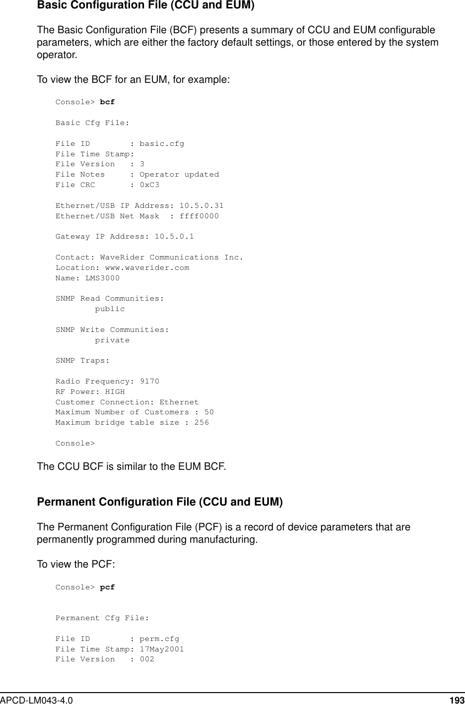 APCD-LM043-4.0 193Basic Configuration File (CCU and EUM)The Basic Configuration File (BCF) presents a summary of CCU and EUM configurableparameters, which are either the factory default settings, or those entered by the systemoperator.To view the BCF for an EUM, for example:Console&gt; bcfBasic Cfg File:File ID : basic.cfgFile Time Stamp:File Version : 3File Notes : Operator updatedFile CRC : 0xC3Ethernet/USB IP Address: 10.5.0.31Ethernet/USB Net Mask : ffff0000Gateway IP Address: 10.5.0.1Contact: WaveRider Communications Inc.Location: www.waverider.comName: LMS3000SNMP Read Communities:publicSNMP Write Communities:privateSNMP Traps:Radio Frequency: 9170RF Power: HIGHCustomer Connection: EthernetMaximum Number of Customers : 50Maximum bridge table size : 256Console&gt;The CCU BCF is similar to the EUM BCF.Permanent Configuration File (CCU and EUM)The Permanent Configuration File (PCF) is a record of device parameters that arepermanently programmed during manufacturing.To view the PCF:Console&gt; pcfPermanent Cfg File:File ID : perm.cfgFile Time Stamp: 17May2001File Version : 002
