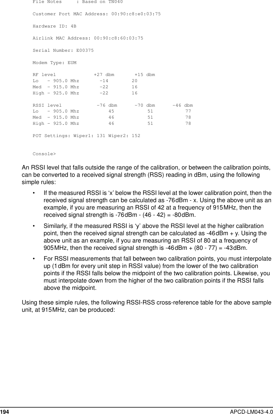 194 APCD-LM043-4.0File Notes : Based on TN040Customer Port MAC Address: 00:90:c8:e0:03:75Hardware ID: 4BAirlink MAC Address: 00:90:c8:60:03:75Serial Number: E00375Modem Type: EUMRF level +27 dbm +15 dbmLo - 905.0 Mhz -14 20Med - 915.0 Mhz -22 16High - 925.0 Mhz -22 16RSSI level -76 dbm -70 dbm -46 dbmLo - 905.0 Mhz 45 51 77Med - 915.0 Mhz 46 51 78High - 925.0 Mhz 46 51 78POT Settings: Wiper1: 131 Wiper2: 152Console&gt;An RSSI level that falls outside the range of the calibration, or between the calibration points,can be converted to a received signal strength (RSS) reading in dBm, using the followingsimple rules:• If the measured RSSI is ‘x’ below the RSSI level at the lower calibration point, then thereceived signal strength can be calculated as -76dBm - x. Using the above unit as anexample, if you are measuring an RSSI of 42 at a frequency of 915MHz, then thereceived signal strength is -76dBm - (46 - 42) = -80dBm.• Similarly, if the measured RSSI is ‘y’ above the RSSI level at the higher calibrationpoint, then the received signal strength can be calculated as -46dBm + y. Using theabove unit as an example, if you are measuring an RSSI of 80 at a frequency of905MHz, then the received signal strength is -46dBm + (80 - 77) = -43dBm.• For RSSI measurements that fall between two calibration points, you must interpolateup (1dBm for every unit step in RSSI value) from the lower of the two calibrationpoints if the RSSI falls below the midpoint of the two calibration points. Likewise, youmust interpolate down from the higher of the two calibration points if the RSSI fallsabove the midpoint.Using these simple rules, the following RSSI-RSS cross-reference table for the above sampleunit, at 915MHz, can be produced: