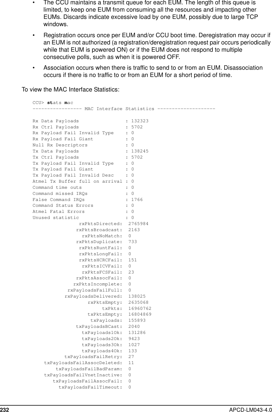 232 APCD-LM043-4.0• The CCU maintains a transmit queue for each EUM. The length of this queue islimited, to keep one EUM from consuming all the resources and impacting otherEUMs. Discards indicate excessive load by one EUM, possibly due to large TCPwindows.• Registration occurs once per EUM and/or CCU boot time. Deregistration may occur ifan EUM is not authorized (a registration/deregistration request pair occurs periodicallywhile that EUM is powered ON) or if the EUM does not respond to multipleconsecutive polls, such as when it is powered OFF.• Association occurs when there is traffic to send to or from an EUM. Disassociationoccurs if there is no traffic to or from an EUM for a short period of time.To view the MAC Interface Statistics:CCU&gt; stats mac----------------- MAC Interface Statistics --------------------Rx Data Payloads : 132323Rx Ctrl Payloads : 5702Rx Payload Fail Invalid Type : 0Rx Payload Fail Giant : 0Null Rx Descriptors : 0Tx Data Payloads : 138245Tx Ctrl Payloads : 5702Tx Payload Fail Invalid Type : 0Tx Payload Fail Giant : 0Tx Payload Fail Invalid Desc : 0Atmel Tx Buffer full on arrival : 0Command time outs : 0Command missed IRQs : 0False Command IRQs : 1766Command Status Errors : 0Atmel Fatal Errors : 0Unused statistic : 0rxPktsDirected: 2765984rxPktsBroadcast: 2163rxPktsNoMatch: 0rxPktsDuplicate: 733rxPktsRuntFail: 0rxPktsLongFail: 0rxPktsHCRCFail: 151rxPktsICVFail: 0rxPktsFCSFail: 23rxPktsAssocFail: 0rxPktsIncomplete: 0rxPayloadsFailFull: 0rxPayloadsDelivered: 138025rxPktsEmpty: 2635068txPkts: 16960762txPktsEmpty: 16804869txPayloads: 155893txPayloadsBCast: 2040txPayloads1Ok: 131286txPayloads2Ok: 9423txPayloads3Ok: 1027txPayloads4Ok: 133txPayloadsFailRetry: 27txPayloadsFailAssocDeleted: 11txPayloadsFailBadParam: 0txPayloadsFailVnetInactive: 0txPayloadsFailAssocFail: 0txPayloadsFailTimeout: 0